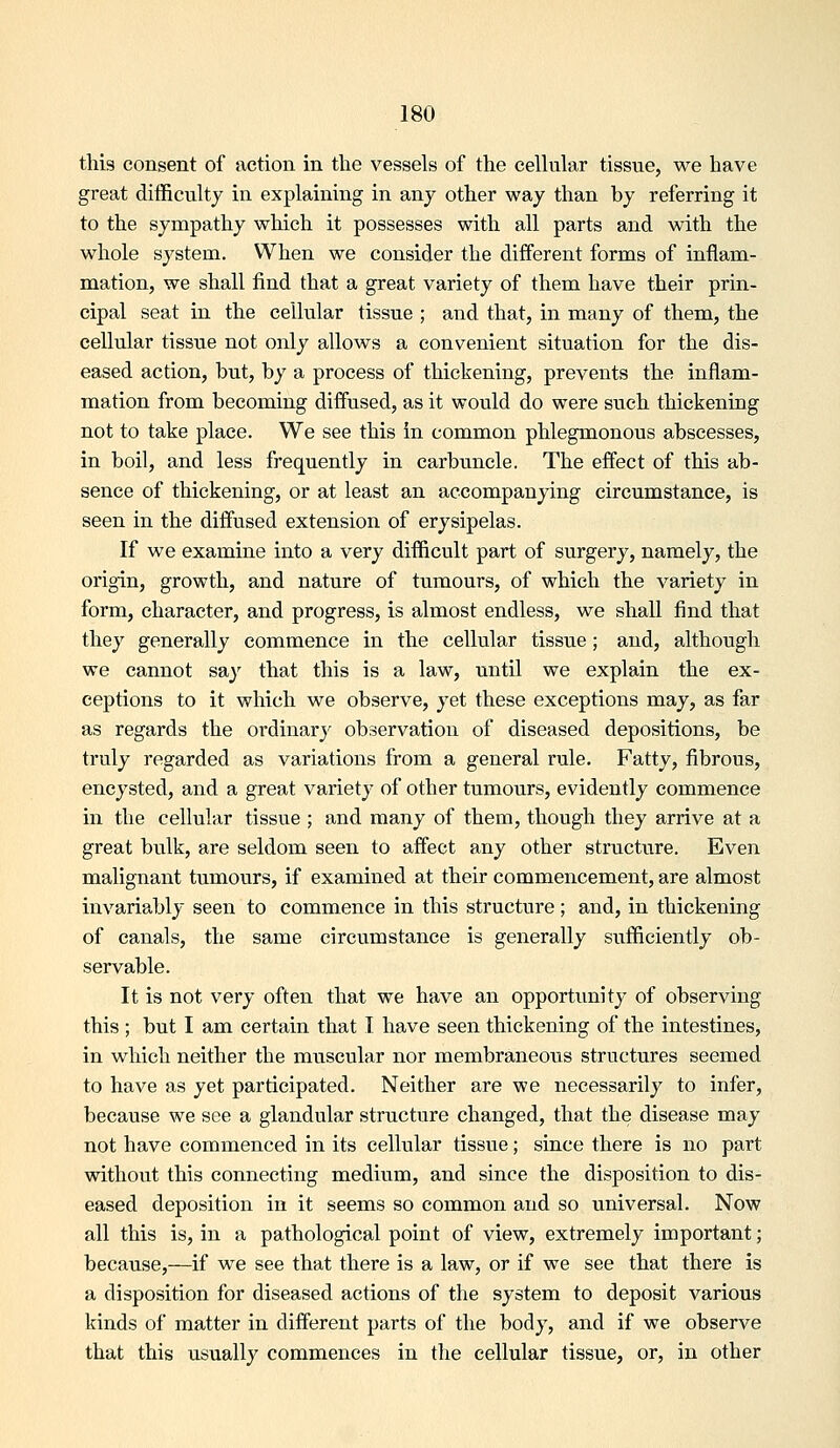 this consent of action in the vessels of the cellular tissue, we have great difficulty in explaining in any other way than by referring it to the sympathy which it possesses with all parts and with the whole system. When we consider the different forms of inflam- mation, we shall find that a great variety of them have their prin- cipal seat in the cellular tissue ; and that, in many of them, the cellular tissue not only allows a convenient situation for the dis- eased action, but, by a process of thickening, prevents the inflam- mation from becoming diffused, as it would do were such thickening not to take place. We see this in common phlegmonous abscesses, in boil, and less frequently in carbuncle. The effect of this ab- sence of thickening, or at least an accompanying circumstance, is seen in the diffused extension of erysipelas. If we examine into a very difficult part of surgery, namely, the origin, growth, and nature of tumours, of which the variety in form, character, and progress, is almost endless, we shall find that they generally commence in the cellular tissiie; and, although we cannot say that this is a law, until we explain the ex- ceptions to it which we observe, yet these exceptions may, as far as regards the ordinarj^ observation of diseased depositions, be truly regarded as variations from a general rule. Fatty, fibrous, encysted, and a great variety of other tumours, evidently commence in the cellular tissue ; and many of thena, though they arrive at a great bulk, are seldom seen to affect any other structure. Even malignant tumours, if examined at their commencement, are almost invariably seen to commence in this structure ; and, in thickening of canals, the same circumstance is generally sufficiently ob- servable. It is not very often that we have an opportunity of observing this ; but I am certain that I have seen thickening of the intestines, in which neither the muscular nor membraneous structures seemed to have as yet participated. Neither are we necessarily to infer, because we see a glandular structure changed, that the disease may not have commenced in its cellular tissue; since there is no part without this connecting medium, and since the disposition to dis- eased deposition in it seems so common and so universal. Now all this is, in a pathological point of view, extremely important; because,—if we see that there is a law, or if we see that there is a disposition for diseased actions of the system to deposit various kinds of matter in different parts of the body, and if we observe that this usually commences in the cellular tissue, or, in other