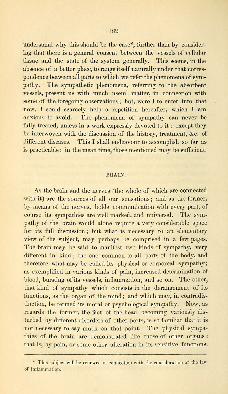 understand why this should be the case*, further than by consider- ing that there is a general consent between the vessels of cellular tissue and the state of the system generally. This seems, in the absence of a better place, to range itself naturally under that corres- pondence between all parts to which we refer the phenomena of sym- pathy. The sympathetic phenomena, referring to the absorbent vessels, present us with much useful matter, in connection with some of the foregoing observations; but, were I to enter into that now, I could scarcely help a repetition hereafter, which I am anxious to avoid. The phenomena of sympathy can never be fully treated, unless in a work expressly devoted to it; except they be interwoven with the discussion of the history, treatment, &c. of different diseases. This I shall endeavour to accomplish so far as is practicable : in the mean time, those mentioned may be sufficient. BRAIN. As the brain and the nerves (the whole of which are connected with it) are the sources of all our sensations; and as the former, by means of the nerves, holds communication with every part, of course its sympathies are well marked, and universal. The sym- pathy of the brain would alone require a very considerable space for its full discussion; but what is necessary to an elementary view of the subject, may perhaps be comprised in a few pages. The brain may be said to manifest two kinds of sympathy, very different in kind ; the one common to ail parts of the body, and therefore what may be called its physical or corporeal sympathy ; as exemplified in various kinds of pain, increased determination of blood, bursting of its vessels, inflammation, and so on. The other, that kind of sympathy which consists in the derangement of its functions, as the organ of the mind; and which may, in contradis- tinction, be termed its moral or psychological sympathy. Now, as regards the former, the fact of the head becoming variously dis- turbed by different disorders of other parts, is so familiar that it is not necessary to say muc-h on that point. The physical sympa- thies of the brain are demonstrated like those of other organs; that is, by pain, or some other alteration in its sensitive functions. * This subject will be renewed in connection with the consideration of the law of inflammation.