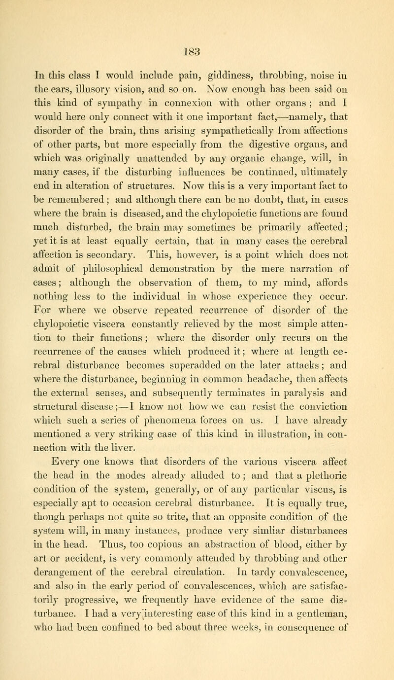 In this class I would include pain, giddiness, throbbing, noise in the ears, illusory vision, and so on. Now enough has been said ou this kind of sympathy in connexion with other organs ; and I would here only connect with it one important fact,—namely, that disorder of the brain, thus arising sympathetically from affections of other parts, but more especially from the digestive organs, and which was originally unattended by any organic change, will, in many cases, if the disturbing influences be continued, ultimately end in alteration of structures. Now this is a very important fact to be remembered; and although there can be no doubt, that, in cases where the brain is diseased, and the chylopoietic functions are found much disturbed, the brain may sometimes be primarily affected; yet it is at least equally certain, that in many cases the cerebral affection is secondary. This, however, is a point which does not admit of philosophical demonstration by the mere narration of cases; although the observation of them, to my mind, affords nothing less to the individual in whose experience they occur. For where we observe repeated recurrence of disorder of the chylopoietic Adscera constantly relieved by the most simple atten- tion to their functions ; where the disorder only recurs on the recurrence of the causes which produced it; where at length ce- rebral disturbance becomes superadded on the later attacks; and where the disturbance, beginning in common headache, then aifeets the external senses, and subsequently terminates in paralysis and structural disease ;—I know not how we can resist the conviction which such a series of phenomena forces on us. I have already mentioned a very striking case of this kind in illustration, in con- nection with the liver. Every one knows that disorders of the various viscera affect the head in the modes already alluded to ; and that a plethoric condition of the system, generally, or of any particular viscus, is especially apt to occasion cerebral disturbance. It is equally true, though perhaps not quite so trite, that an opposite condition of the system will, in many instances, produce very similar disturbances in the head. Thus, too copious an abstraction of blood, either by art or accident, is very commonly attended by throbbing and other derangement of the cerebral circulation. In tardy convalescence, and also in the early period of convalescences, which are satisfac- torily progressive, we frequently have evidence of the same dis- tui'bance. I had a very'interesting case of this kind in a gentleman, who had been confined to bed about three weeks, in consequence of