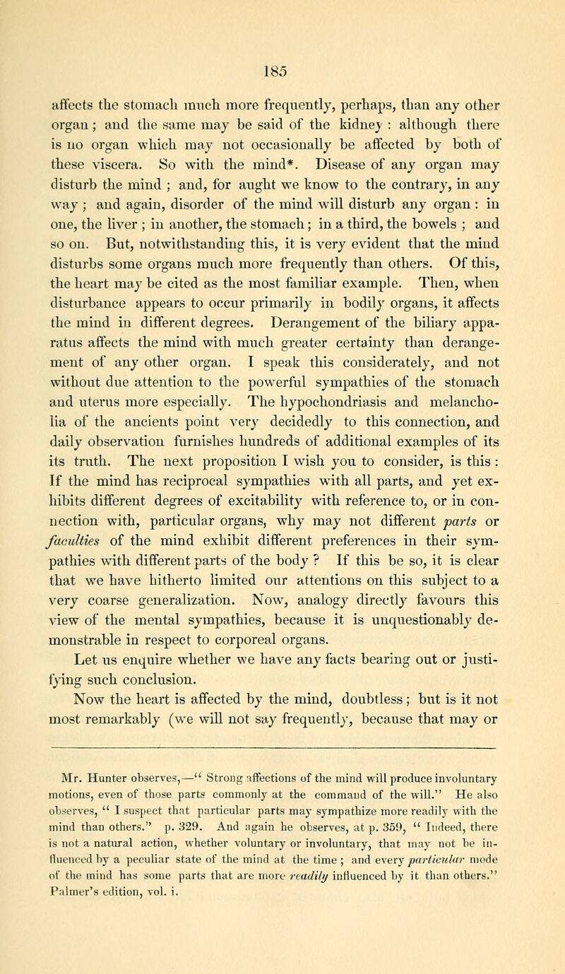 affects tlie stomach much more frequently, perhaps, than any other organ; and the same may be said of the kidney : although there is no organ wliich may not occasionally be affected by both of these viscera. So with the mind*. Disease of any organ may disturb the mind ; and, for aught we know to the contrary, in any way ; and again, disorder of the mind will disturb any organ : in one, the liver ; in another, the stomach; in a third, the bowels ; and so on. But, notwithstanding this, it is very evident that the mind disturbs some organs much more frequently than others. Of this, the heart may be cited as the most familiar example. Then, when disturbance appears to occur primarily in bodily organs, it affects the mind in different degrees. Derangement of the biliary appa- ratus affects the mind with much greater certainty than derange- ment of any other organ. I speak this considerately, and not without due attention to the powerful sympathies of the stomach and uterus more especially. The hypochondriasis and melancho- lia of the ancients point very decidedly to this connection, and daily observation furnishes hundreds of additional examples of its its truth. The next proposition I wish you to consider, is this : If the mind has reciprocal sympathies with all parts, and yet ex- hibits different degrees of excitability with reference to, or in con- nection with, particular organs, why may not different parts or faculties of the mind exhibit different preferences in their sym- pathies with different parts of the body ? If this be so, it is clear that we have hitherto limited our attentions on this subject to a very coarse generalization. Now, analogy directly favours this view of the mental sympathies, because it is unquestionably de- monstrable in respect to corporeal organs. Let us enquire whether we have any facts bearing out or justi- fying such conclusion. Now the heart is affected by the mind, doubtless; but is it not most remarkably (we will not say frequently, because that may or Mr. Hunter observes,— Strong affections of the mind will produce involuntary motions, even of those parts commonly at the command of the will. He also observes,  I suspect that particular parts may sympathize more readily with the mind than others. p. 329. And again he observes, at p. 359,  Indeed, there is not a natural action, whether voluntary or involuntary, that may not he in- fluenced by a peculiar state of the mind at the time ; and every particular mode of the mind has some parts that are more readily influenced by it than others. Palmer's edition, vol. i.