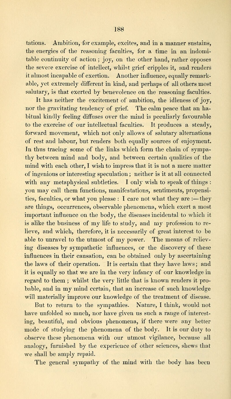 tatious. Ambition, for example, excites, and in a manner sustains, tbie energies of the reasoning faculties, for a time in an indomi- table continuity of action ; joy, on the other hand, rather opposes the severe exercise of intellect, whilst grief cripples it, and renders it almost incapable of exertion. Another influence, equally remark- able, yet extremely different in kind, and perhaps of all others most salutary, is that exerted by benevolence on the reasoning faculties. It has neither the excitement of ambition, the idleness of joy, nor the gravitating tendency of grief The calm peace that an ha- bitual kindly feeling diffuses over the mind is peculiarly favourable to the exercise of our intellectual faculties. It produces a steady, forward movement, which not only allows of salutary alternations of rest and labour, but renders both equally sources of enjoyment. In thus tracing some of the links which form the chain of sympa- thy between mind and body, and between certain qualities of the mind with each other, I wish to impress that it is not a mere matter of ingenious or interesting speculation; neither is it at all connected with any metaphysical subtleties. I only wish to speak of things : you may call them functions, manifestations, sentiments, propensi- ties, faculties, or what you please : I care not what they are :—they are tilings, occurrences, observable phenomena, which exert a most important influence on the body, the diseases incidental to which it is alike the business of my life to study, and my profession to re- lieve, and which, therefore, it is necessarily of great interest to be able to unravel to the utmost of my power. The means of reliev- ing diseases by sympathetic influences, or the discovery of these influences in their causation, can be obtained only by ascertaining the laws of their operation. It is certain that they have laws; and it is equally so that we are in the very infancy of our knowledge in regard to them ; whilst the very little that is known renders it pro- bable, and in my mind certain, that an increase of such knowledge will materially improve our knowledge of the treatment of disease. But to return to the sympathies. Nature, I think, would not have unfolded so much, nor have given us such a range of interest- ing, beautiful, and obvious phenomena, if there were any better mode of studying the phenomena of the body. It is our duty to observe these phenomena with our utmost vigilance, because all analogy, furnished by the experience of other sciences, shews that we shall be amply repaid. The general sympathy of the mind with the body has been