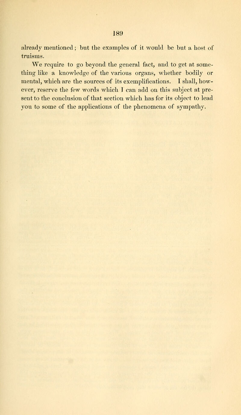already mentioned ; but the examples of it would be but a host of truisms. We require to go beyond the general fact, and to get at some- thing like a knowledge of the various organs, whether bodily or mental, which are the sources of its exemplifications. I shall, how- ever, reserve the few words which I can add on this subject at pre- sent to the conclusion of that section which has for its object to lead you to some of the applications of the phenomena of sympathy.