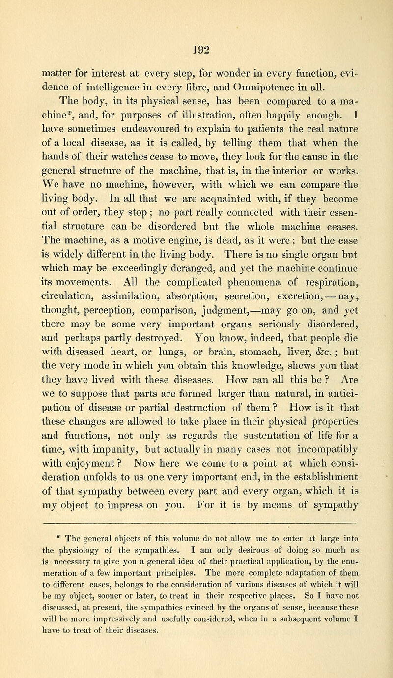 ]92 matter for interest at every step, for wonder in every function, evi- dence of intelligence in every fibre, and Omnipotence in all. The body, in its physical sense, has been compared to a ma- chine*, and, for purposes of illustration, often happily enough. I have sometimes endeavoured to explain to patients the real nature of a local disease, as it is called, by telling them that when the hands of their watches cease to move, they look for the cause in the general structure of the machine, that is, in the interior or works. We have no machine, however, with which we can compare the living body. In all that we are acquainted with, if they become out of order, they stop ; no part really connected with their essen- tial structure can be disordered but the whole machine ceases. The machine, as a motive engine, is dead, as it were; but the case is widely different in the living body. There is no single organ but which may be exceedingly deranged, and yet the machine continue its movements. All the complicated phenomena of respiration, circulation, assimilation, absorption, secretion, excretion, — nay, thought, perception, comparison, judgment,—may go on, and yet there may be some very important organs seriously disordered, and perhaps partly destroyed. You know, indeed, that people die with diseased heart, or lungs, or brain, stomach, liver, &c.; but the very mode in which you obtain this knowledge, shews you that they have lived with these diseases. How can all this be ? Are we to suppose that parts are formed larger than natural, in antici- pation of disease or partial destruction of them ? How is it that these changes are allowed to take place in their physical properties and functions, not only as regards the sustentation of life for a time, with impunity, but actually in many cases not incompatibly with enjoyment ? Now here we come to a point at which consi- deration unfolds to us one very important end, in the establishment of that sympathy between every part and every organ, which it is my object to impress on you. For it is by means of sympathy * The general objects of this volume do not allow me to enter at large into the physiology of the sympathies. I am only desirous of doing so much as is necessary to give you a general idea of their practical application, by the enu- meration of a few important principles. The more complete adaptation of them to different cases, belongs to the consideration of various diseases of which it will be my object, sooner or later, to treat in their respective places. So I have not discussed, at present, the sympathies evinced by the organs of sense, because these will be more impi'essively and usefully considered, when in a subsequent volume I have to treat of their diseases.