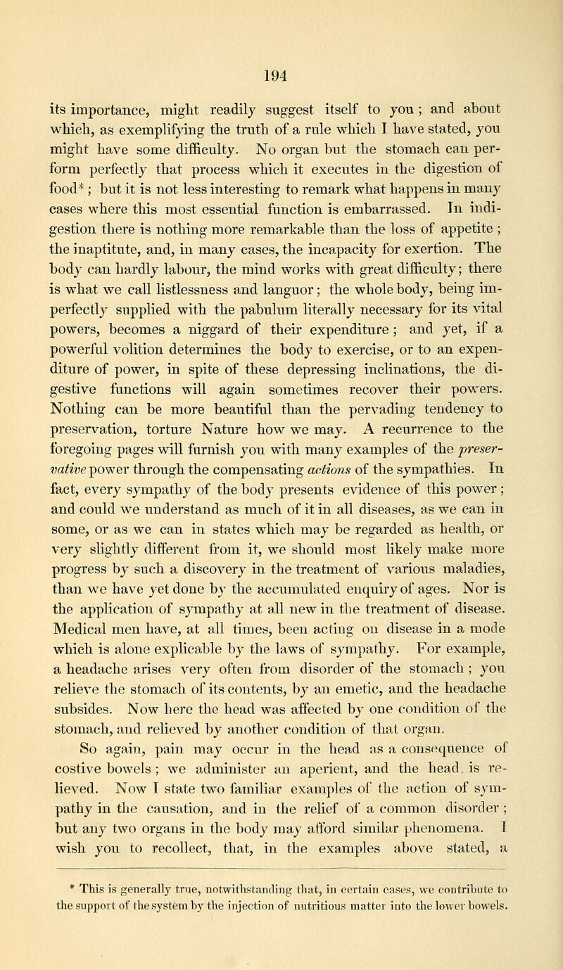 its importance, might readily suggest itself to you; and about which, as exemplifying the truth of a rule which I have stated, you might have some difficulty. No organ but the stomach can per- form perfectly that process which it executes in the digestion of food*; but it is not less interesting to remark what happens in many cases where this most essential function is embarrassed. In indi- gestion there is nothing more remarkable than the loss of appetite ; the inaptitute, and, in many cases, the incapacity for exertion. The body can hardly labour, the mind works with great difficiilty; there is what we call listlessness and languor; the whole body, being im- perfectly siipplied with the pabulum literally necessary for its vital powers, becomes a niggard of their expenditure; and yet, if a powerful volition determines the body to exercise, or to an expen- diture of power, in spite of these depressing inclinations, the di- gestive functions will again sometimes recover their powers. Nothing can be more beautiful than the pervading tendency to preservation, torture Nature how we may. A recurrence to the foregoing pages will furnish you with many examples of the preser- vative power through the compensating actions of the sympathies. In fact, every sympathy of the body presents evidence of this power; and could we understand as much of it in all diseases, as we can in some, or as we can in states which may be regarded as health, or very slightly different from it, we should most likely make more progress by such a discovery in the treatment of various maladies, than we have yet done by the accumulated enquiry of ages. Nor is the application of sympathy at all new in tlie treatment of disease. Medical men have, at all times, been actiug on disease in a mode which is alone explicable by the laws of sympathy. For example, a headache arises very often from disorder of the stomach; you relieve the stomach of its contents, by an emetic, and the headache subsides. Now here the head was affected by one condition of the stomach, and relieved by another condition of that organ. So again, pain may occur in the head as a consequence of costive bowels ; we administer an aperient, and the head, is re- lieved. Now I state two familiar examples of the action of sym- pathy in the causation, and in the relief of a common disorder; but any two organs in the body may afford similar phenomena. I wish you to recollect, that, in the examples above stated, a • This is generally true, notwithstanding that, in certain cases, we contribute to the support of the system by the injection of nutritious matter into the lower bowels.
