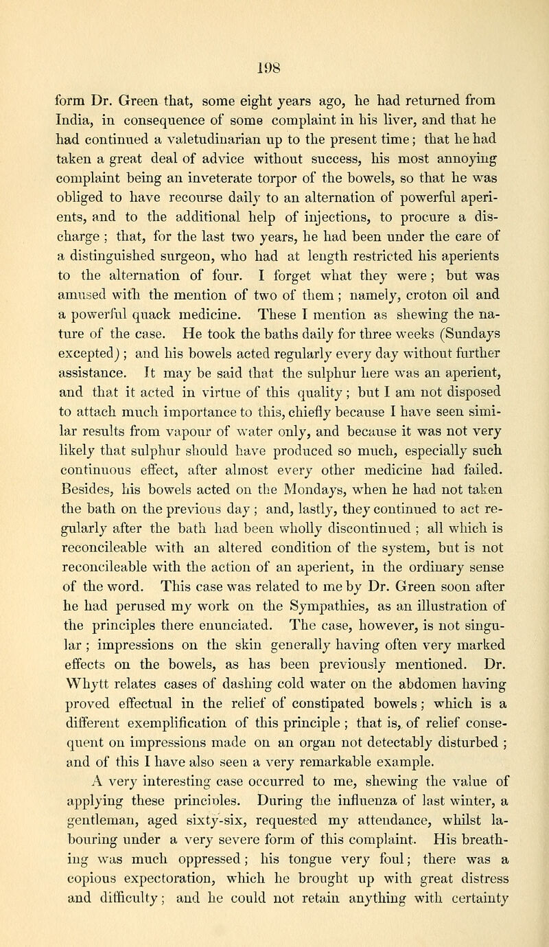 form Dr. Green that, some eight years ago, he had returned from India, in consequence of some complaint in his liver, and that he had continued a valetudinarian up to the present time; that he had taken a great deal of advice without success, his most annoying complaint being an inveterate torpor of the bowels, so that he was obliged to have recourse daily to an alternation of powerful aperi- ents, and to the additional help of injections, to procure a dis- charge ; that, for the last two years, he had been under the care of a distinguished surgeon, who had at length restricted his aperients to the alternation of four. I forget what they were ; but was amused with the mention of two of them; namely, croton oil and a powerful quack medicine. These I mention as shewing the na- ture of the case. He took the baths daily for three weeks (Sundays exceptedj ; and his bowels acted regularly every day without further assistance. It may be said that the sulphur here was an aperient, and that it acted in virtue of this quality; but I am not disposed to attach mvich importance to this, chiefly because I have seen simi- lar results from vapour of water only, and because it was not very likely that sulphur should have produced so much, especially such continuous effect, after almost every other medicine had failed. Besides, his bowels acted on the Mondays, when he had not taken the bath on the previous day ; and, lastly, they continued to act re- gularly after the bath had been wholly discontinued ; all which is reconcileable w'ith an altered condition of the system, but is not reconcileable with the action of an aperient, in the ordinary sense of the word. This case was related to me by Dr. Green soon after he had perused my work on the Sympathies, as an illustration of the principles there enunciated. The case, however, is not singu- lar ; impressions on the skin generally having often very marked effects on the bowels, as has been previously mentioned. Dr. Whytt relates cases of dashing cold water on the abdomen having proved effectual in the relief of constipated bowels; which is a different exemplification of this principle ; that is,, of relief conse- quent on impressions made on an organ not detectably disturbed ; and of this I have also seen a very remarkable example. A very interesting case occurred to me, shewing the value of applying these principles. During the influenza of last winter, a gentleman, aged sixty-six, requested my attendance, whilst la- bouring under a very severe form of this complaint. His breath- ing was much oppressed; his tongue very foul; there was a copious expectoration, which he brought up with great distress and difficulty; and he could not retain anything with certainty