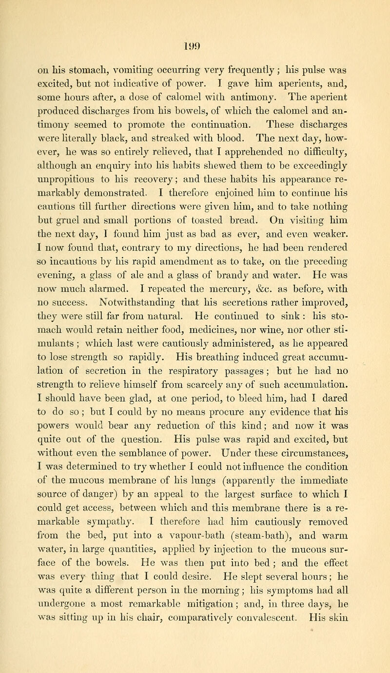 on his stomach, vomiting occurring very frequently; his pulse was excited, but not indicative of power. I gave him aperients, and, some hours after, a dose of calomel with antimony. The aperient produced discharges from his bowels, of which the calomel and an- timony seemed to promote the continuation. These discharges were literally black, and streaked with blood. The next day, how- ever, he was so entirely relieved, that I apprehended no difficulty, although an enquiry into his habits shewed them to be exceedingly unpropitious to his recovery; and these habits his appearance re- markably demonstrated. I therefore enjoined him to continue his cautions till further directions were given him, and to take nothing but gruel and small portions of toasted bread. On visiting him the next day, I found him just as bad as ever, and even weaker. I now found that, contrary to my directions, he had been rendered so incautious by his rapid amendment as to take, on the preceding evening, a glass of ale and a glass of brandy and water. He was now much alarmed. I repeated the mercury, &c. as before, with no success. Notwithstanding that Ms secretions rather improved, they were still far from natural. He continued to sink : his sto- mach would retain neither food, medicines, nor wine, nor other sti- mulants ; wliich last were cautiously administered, as he appeared to lose strength so rapidly. His breathing induced great accumu- lation of secretion in the respiratory passages; but he had no strength to relieve himself from scarcely any of such accumulation. I should have been glad, at one period, to bleed him, had I dared to do so ; but I could by no means procure any evidence that his powers would bear any reduction of this kind; and now it was quite out of the question. His pulse was rapid and excited, but without even the semblance of power. Under these circumstances, I was determined to try whether I could not influence the condition of the mucous membrane of his lungs (apparently the immediate source of danger) by an appeal to the largest surface to which I could get access, between which and this membrane there is a re- markable sympathy. I therefore had him cautiously removed from the bed, put into a vapour-bath (steam-bath), and warm water, in large quantities, applied by injection to the mucous sur- face of the bowels. He was then put into bed ; and the eifect was every thing that I could desire. He slept several hours; he was quite a different person in the morning; his symptoms had all undergone a most remarkable mitigation; and, in three days, he was sitting up in his chair, comparatively convalescent. His skin