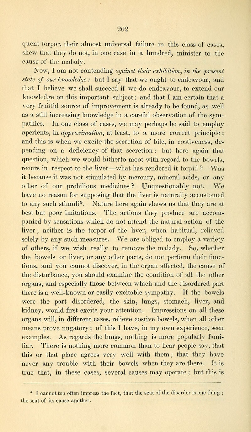 quent torpor, their almost universal failure in this class of cases, shew that tliej do not, in one ease in a hundred, nainister to the cause of the malady. Now, I am not contending against their exhibition, in the present state of our knowledge ; but I say that we oiTght to endeavour, and that I believe we shall succeed if w^e do endeavour, to extend our knowledge on this important subject; and that I am certain that a very fruitful source of improvement is already to be found, as well as a still increasing knowledge in a careful observation of the sym- pathies. In one class of cases, we may perhaps be said to employ aperients, in approximation, at least, to a more correct principle ; and this is when we excite the secretion of bile, in costiveness, de- pending on a deficiency of that secretion : but here again that question, which we would hitherto moot with regard to the bowels, recurs in respect to the liver—what has rendered it torpid ? Was it because it was not stimulated by mercury, mineral acids, or any other of our probilious medicines ? Unquestionably not. We have no reason for supposing that the liver is naturally accustomed to any such stimuli*. Nature here again shews us that they are at best but poor imitations. The actions they produce are accom- panied by sensations which do not attend the natural action of the liver; neither is the torpor of the liver, when habitual, relieved solely by any such measures. We are obliged to employ a variety of others, if we wish really to remove the malady. So, whether the bowels or liver, or any other parts, do not perform their func- tions, and you cannot discover, in the organ affected, the cause of the disturbance, you should examine the condition of all the other organs, and especially those between which and the disordered part there is a well-known or easily excitable sympathy. If the bowels were the part disordered, the skin, lungs, stomach, liver, and kidney, would first excite your attention. Impressions on all these organs will, in different cases, relieve costive bowels, when all other means prove nugatory; of this I have, in my own experience, seen examples. As regards the lungs, nothing is more popularly fami- liar. There is notliing more common than to hear people say, that this or that place agrees very well with them; that they have never any trouble with their bowels when they are there. It is true that, in these cases, several causes may operate ; but this is * I cannot too often impress the fact, that the seat of the disorder is one thing ; the seat of its cause another.