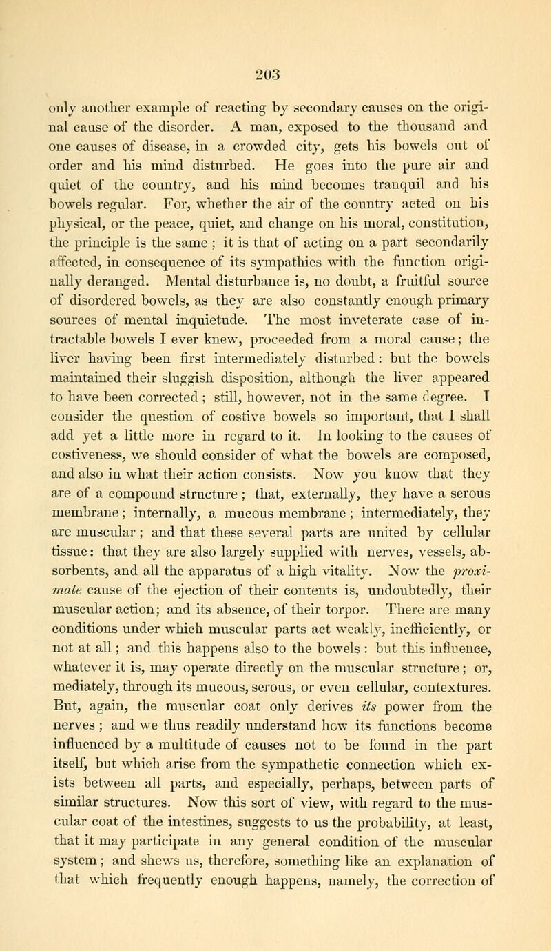 only another example of reacting by secondary causes on the origi- nal cause of the disorder. A man, exposed to the thousand and one causes of disease, in a crowded city, gets his bowels out of order and his mind disturbed. He goes into the pure air and quiet of the country, and his mind becomes tranquil and his bowels regular. For, whether the air of the country acted on his physical, or the peace, quiet, and change on his moral, constitution, the principle is the same ; it is that of acting on a part secondarily affected, in consequence of its sympathies with the function origi- nally deranged. Mental disturbance is, no doubt, a fruitfal source of disordered bowels, as they are also constantly enough primary sources of mental inquietude. The most inveterate case of in- tractable bowels I ever knew, proceeded from a moral cause; the liver having been first intermediately disturbed: but the bowels maintained their sluggish disposition, although the liver appeared to have been corrected ; still, however, not in the same degree. I consider the question of costive bowels so important, that I shall add yet a little more in regard to it. In looking to the causes of costiveness, we should consider of what the bowels are composed, and also in w^hat their action consists. Now you know that they are of a compound structure ; that, externally, they have a serous membrane; internally, a mucous membrane ; intermediately, they are muscular; and that these several parts are united by cellular tissue: that they are also largely supplied with nerves, vessels, ab- sorbents, and all the apparatus of a high vitality. Now the proxi- mate cause of the ejection of their contents is, undoubtedly, their muscular action; and its absence, of their torpor. There are many conditions under which muscular parts act weakly, inefficiently, or not at all; and this happens also to the bowels : but this influence, whatever it is, may operate directly on the muscular structure; or, mediately, through its mucous, serous, or even cellular, contextures. But, again, the muscular coat only derives its power from the nerves ; and we thus readily understand how its functions become influenced by a multitude of causes not to be found in the part itself, but which arise from the sympathetic connection which ex- ists between all parts, and especially, perhaps, between parts of similar structures. Now this sort of view, with regard to the mus- cular coat of the intestines, suggests to us the probability, at least, that it may participate in any general condition of the muscular system; and shews us, therefore, something like an explanation of that which Irequently enough happens, namely, the correction of