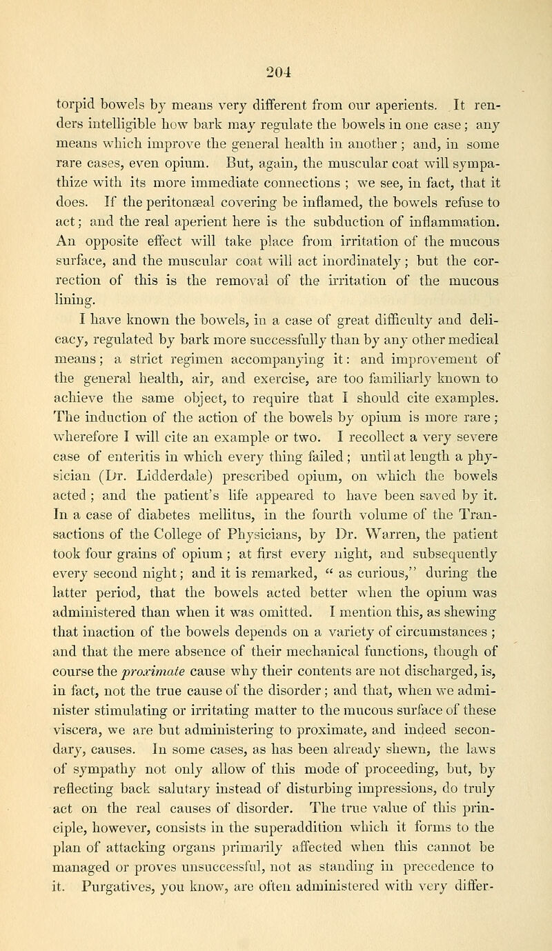 torpid bowels by means very different from onr aperients. It ren- ders intelligible bow bark may regulate the bowels in one case ; any means which improve the general health in another ; and, in some rare eases, even opium. But, again, the muscular coat will sympa- thize with its more immediate connections ; we see, in fact, that it does. If the peritonseal covering be inflamed, the bowels refuse to act; and the real aperient here is the subduction of inflammation. An opposite effect will take place from irritation of the mucous surface, and the muscular coat will act inordinately; but the cor- rection of this is the removal of the irritation of the mucous lining. I have known the bowels, in a ease of great difficulty and deli- cacy, regulated by bark more successfully than by any other medical means; a strict regimen accompanying it: and improvement of the general health, air, and exercise, are too familiarly known to achieve the same object, to require that I should cite examples. The induction of the action of the bowels by opium is more rare; wherefore I will cite an example or two. I recollect a very severe case of enteritis in which every thing failed ; until at length a phy- sician (Dr. Lidderdale) prescribed opium, on which the bowels acted ; and the patient's life appeared to have been saved by it. In a case of diabetes mellitus, in the fourth volume of the Tran- sactions of the College of Physicians, by Dr. Warren, the patient took four grains of opium ; at first every night, and subsequently every second night; and it is remarked,  as curious, during the latter period, that the bowels acted better when the opium was administered than when it was omitted. I mention this, as shewing that inaction of the bowels depends on a variety of circumstances ; and that the mere absence of their mechanical functions, though of course the proximate cause why their contents are not discharged, is, in fact, not the true cause of the disorder; and that, when we admi- nister stimulating or irritating matter to the mucous surface of these viscera, we are but administering to proximate, and indeed secon- dary, causes. In some cases, as has been already shewn, the laws of sympathy not only allow of this mode of proceeding, but, by reflecting back salutary instead of disturbing impressions, do truly act on the real causes of disorder. The true valiie of this prin- ciple, however, consists in the superaddition which it forms to the plan of attacking organs primarily affected when this cannot be managed or proves unsuccessful, not as standing in precedence to it. Pvirgatives, you know, are often administei'ed with very differ-
