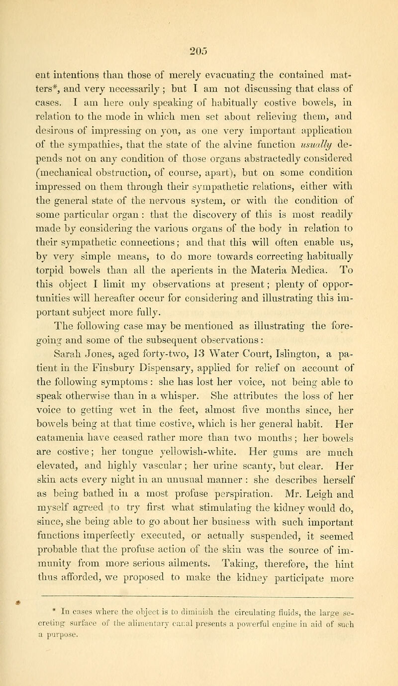 ent intentions than those of merely evacuating the contained mat- ters*, and very necessarily ; but I am not discussing that class of cases. I am here only speaking of habitually costive bowels, in relation to the mode in which men set about relieving them, and desirous of impressing on you, as one very important application of the sympathies, that the state of the alvine function usually de- pends not on any condition of those organs abstractedly considered (mechanical obstruction, of course, apart), but on some condition impressed on them through their sympathetic relations, either with the general state of the nervous system, or with the condition of some particular organ : that the discovery of this is most readily made by considering the various organs of the body in relation to their sympathetic connections; and that this will often enable us, by very simple means, to do more towards correcting habitually torpid bowels than all the aperients in the Materia Medica. To this object I limit my observations at present; plenty of oppor- tunities will hereafter occur for considering and illustrating this im- portant subject more fully. The following case may be mentioned as illustrating the fore- going and some of the subsequent observations: Sarah Jones, aged forty-two, ] 3 Water Court, Islington, a pa- tient in the Finsbury Dispensary, applied for relief on account of the following symptoms : she has lost her voice, not being able to speak otherwise than in a wliisper. She attributes the loss of her voice to getting wet in the feet, almost five months since, her bowels being at that time costive, which is her general habit. Her catamenia have ceased rather more than two months; her bowels are costive; her tongue yellowish-white. Her gums are much elevated, and highly vascular; her urine scanty, but clear. Her skin acts every night in an unusual manner : she describes herself as being bathed in a most profuse perspiration. Mr. Leigh and myself agreed to try first what stimulating the kidney would do, since, she being able to go about her business with such important functions imperfectly executed, or actually suspended, it seemed probable that the profuse action of the skin was the source of im- munity from more serious ailments. Taking, therefore, the hint thus afforded, we proposed to make the kidney participate more * In cases where the ohject is to diminish the circulating fluids, the large se- cretJTig surface of the alimentary c:vi:al presents a powerful engine in aid of such a purpose.