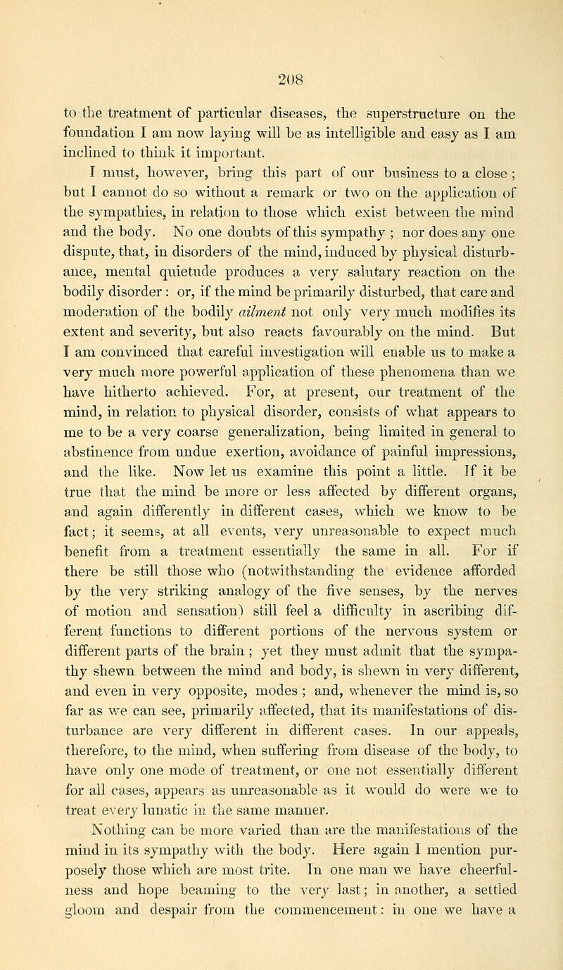 to the treatment of particular diseases, the superstructure on the foundation I am now laying will be as intelligible and easy as I am inclined to think it important. I must, however, bring this part of our business to a close ; but I cannot do so without a remark or two on the application of the sympathies, in relation to those which exist between the mind and the body. No one doubts of this sympathy ; nor does any one dispute, that, in disorders of the mind, induced by physical disturb- ance, mental quietude produces a very salutary reaction on the bodily disorder: or, if the mind be primarily disturbed, that care and moderation of the bodily ailment not only very much modifies its extent and severity, but also reacts favourably on the mind. But I am convinced that careful investigation will enable us to make a very much more powerful application of these phenomena than we have hitherto achieved. For, at present, our treatment of the mind, in relation to physical disorder, consists of what appears to me to be a very coarse generalization, being limited in general to abstinence from undue exertion, avoidance of painful impressions, and the like. Now let us examine this point a little. If it be true that the mind be more or less affected by different organs, and again differently in different cases, which we know to be fact; it seems, at all events, very unreasonable to expect much benefit from a treatment essentially the same in all. For if there be still those who (notwithstanding the evidence afforded by the very striking analogy of the five senses, by the nerves of motion and sensation) still feel a difficulty in ascribing dif- ferent functions to different portions of the nervous system or different parts of the brain ; yet they must admit that the sympa- thy shewn between the mind and body, is shewn in very different, and even in very opposite, modes ; and, whenever the mmd is, so far as we can see, primarily affected, that its manifestations of dis- turbance are very different in different cases. In our appeals, therefore, to the mind, when suffering from disease of the body, to have only one mode of treatment, or one not essentially different for all cases, appears as unreasonable as it would do were we to treat every lunatic in the same manner. Nothing can be more varied than are the manifestations of the mind in its sympathy with the body. Here again I mention pur- posely those which are most trite. In one man we have cheerful- ness and hope beaming to the very last; in another, a settled gloom and despair from the commencement: in one we have a