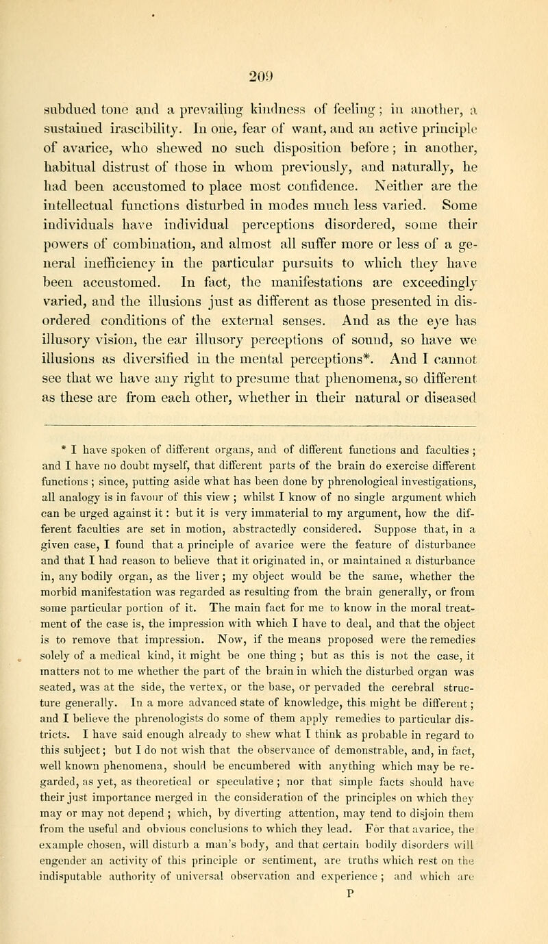 subdued tono and n prcv;iiling kindness of feeling; in anotlier, a stistained irascibility. In one, fear of want, and an active principlr of avarice, who shewed no such disposition before; in another, habitual distrust of those in whom previously, and naturally, he had been accustomed to place most confidenee. Neither are the intellectual functions disturbed in modes much less varied. Some individuals have individual perceptions disordered, some their powers of combination, and almost all suffer more or less of a ge- neral inefficiency in the particular pursuits to which they have been accustomed. In fact, the manifestations are exceedingly varied, and the illusions just as different as those presented in dis- ordered conditions of the external senses. And as the eye has illusory vision, the ear illusory perceptions of sound, so have we illusions as diversified in the mental perceptions*. And I cannot see that we have any right to presume that phenomena, so different as these are from each other, whether in their natural or diseased * I have spoken of different organs, and of different functions and faculties ; and I have no doubt myself, that different parts of the brain do exercise different functions ; since, putting aside w^hat has been done bj' phrenological investigations, all analogy is in favour of this view ; whilst I know of no single argument which can be urged against it: but it is very immaterial to my argument, how the dif- ferent faculties are set in motion, abstractedly considered. Suppose that, in a given case, I found that a principle of avarice were the feature of disturbance and that I had reason to believe that it originated in, or maintained a disturbance in, any bodily organ, as the liver; my object would be the same, whether the morbid manifestation was regarded as resulting from the brain generally, or from some particular portion of it. The main fact for me to know in the moral treat- ment of the case is, the impression with which I have to deal, and that the object is to remove that impression. Now, if the means proposed were the remedies solely of a medical kind, it might be one thing ; but as this is not the ease, it matters not to me whether the part of the brain in which the distui-bed organ was seated, was at the side, the vertex, or the base, or pervaded the cerebral struc- ture generally. In a more advanced state of knowledge, this might be different; and I believe the phrenologists do some of them apply remedies to particular dis- tricts. I have said enough already to shew what I think as probable in regard to this subject; but I do not wish that the observance of demonstrable, and, in fact, well known phenomena, should be encumbered with anything which may be re- garded, as yet, as theoretical or speculative ; nor that simple facts should have their just importance merged in the consideration of the principles on which they may or may not depend ; which, by diverting attention, may tend to disjoin them from the useful and obvious conclusions to which they lead. For that avarice, the example chosen, will disturb a man's body, and that certain bodily disorders will engender an activity of this principle or sentiment, are truths which rest on the indisputable authority of universal observation and experience; and which are P