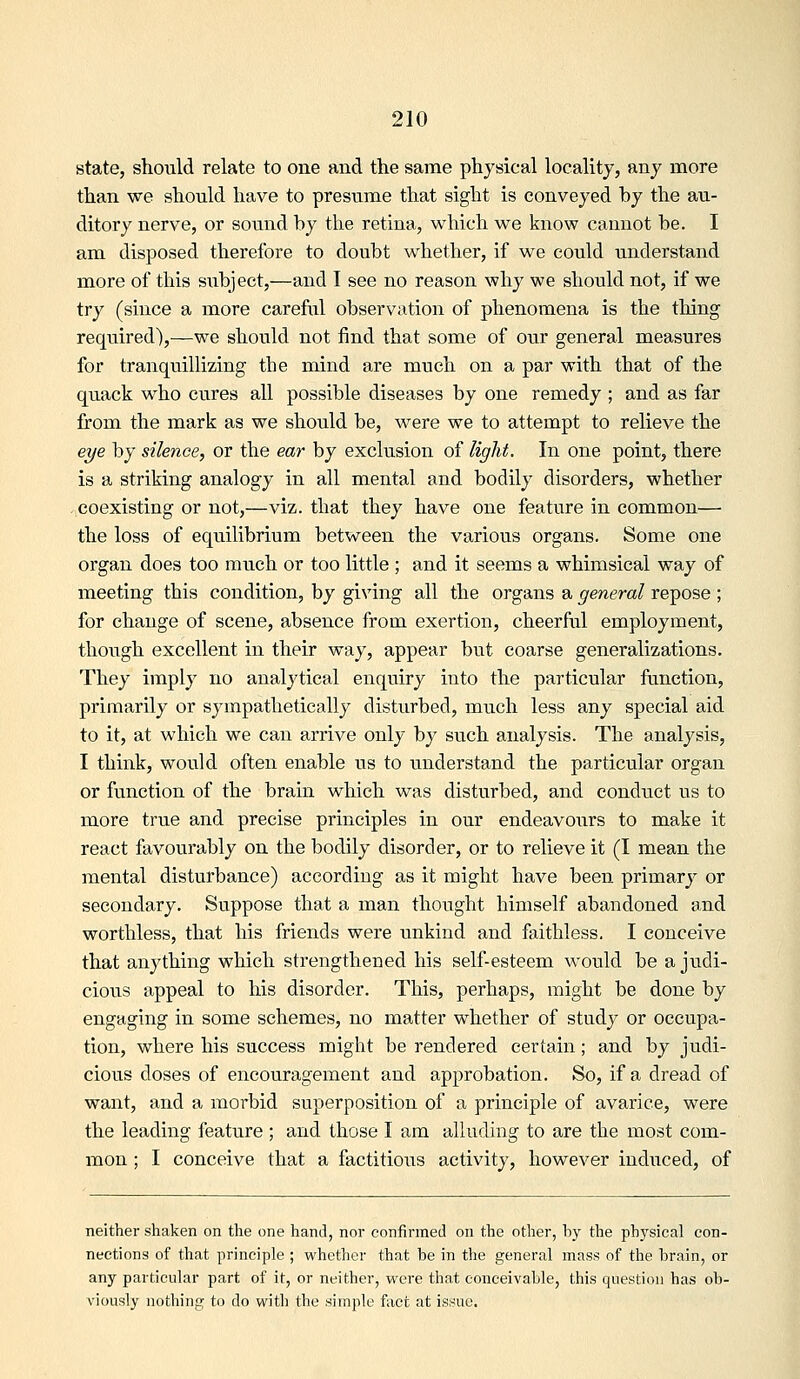 state, should relate to one and the same physical locality, any more than we should have to presume that sight is conveyed by the au- ditory nerve, or sovind by the retina, which we know cannot be. I am disposed therefore to doubt whether, if we could understand more of this siibject,—and I see no reason why we should not, if we try (since a more careful observation of phenomena is the thing required),—we should not find that some of our general measures for tranquillizing the mind are much on a par with that of the quack who cures all possible diseases by one remedy ; and as far from the mark as we should be, were we to attempt to relieve the eye by silence, or the ear by exclusion of light. In one point, there is a striking analogy in all mental and bodily disorders, whether coexisting or not,—viz. that they have one feature in common— the loss of equilibrium between the various organs. Some one organ does too much or too little ; and it seems a whimsical way of meeting this condition, by giving all the organs a general repose ; for change of scene, absence from exertion, cheerful employment, though excellent in their way, appear but coarse generalizations. They imply no analytical enquiry into the particular function, primarily or sympathetically disturbed, much less any special aid to it, at which we can arrive only by such analysis. The analysis, I think, would often enable us to understand the particular organ or function of the brain which was disturbed, and conduct us to more true and precise principles in our endeavours to make it react favourably on the bodily disorder, or to relieve it (I mean the mental disturbance) according as it might have been primary or secondary. Suppose that a man thought himself abandoned and worthless, that his friends were unkind and faithless. I conceive that anything which strengthened his self-esteem would be a judi- cious appeal to his disorder. This, perhaps, might be done by engaging in some schemes, no matter whether of study or occupa- tion, where his success might be rendered certain; and by judi- cious doses of encouragement and approbation. So, if a dread of want, and a morbid superposition of a principle of avarice, were the leading feature ; and those I am alluding to are the most com- mon ; I conceive that a factitious activity, however induced, of neither shaken on the one hand, nor confirmed on the other, by the physical con- nections of that principle ; whether that be in the general mass of the brain, or any particular part of it, or neither, were that conceivable, this question has ob- viously nothing to do with the simple fact at issue.