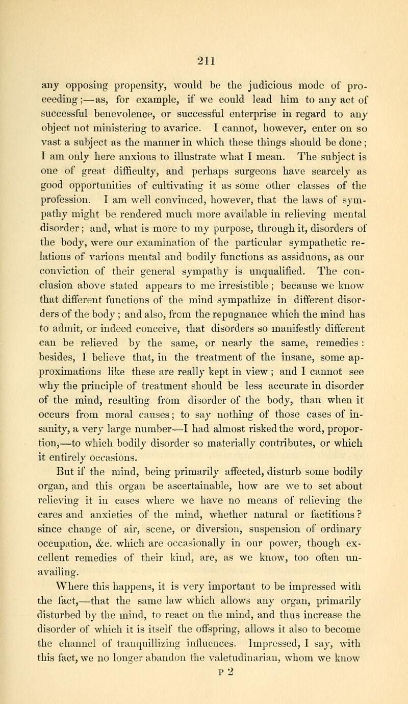 any opposing propensity, would be the judicious mode of pro- ceeding;—as, for example, if we could lead him to any act of successful benevolence, or successful enterprise in regard to any object not ministering to avarice. I cannot, however, enter on so vast a subject as the manner in which these things should be done; I am only here anxious to illustrate what I mean. The subject is one of great difficulty, and perhaps surgeons ha\'e scarcely as good opportunities of cultivating it as some other classes of the profession. I am well convinced, however, that the laws of sym- pathy might be rendered much more available in relieving mental disorder; and, what is more to my purpose, through it, disorders of the body, were our examination of the particular sympathetic re- lations of various mental and bodily functions as assiduous, as our conviction of their general sympathy is unqualified. The con- clusion above stated appears to me irresistible ; because we know that different functions of the mind sympathize in different disor- ders of the body; and also, from the repugnance which the mind has to admit, or indeed conceive, that disorders so manifestly different can be relieved by the same, or nearly the same, remedies : besides, I believe that, in the treatment of the insane, some ap- proximations like these are really kept in view ; and I cannot see why the principle of treatment should be less accurate in disorder of the mind, resulting from disorder of the body, than when it occurs from moral causes; to say nothing of those cases of in- sanity, a very large number—I had almost risked the word, propor- tion,—to which bodily disorder so materially contributes, or which it entirely occasions. But if the mind, being primarily affected, disturb some bodily organ, and this organ be ascertainable, how are we to set about relieving it in cases where we have no means of relieving the cares and anxieties of the mind, whether natural or factitious ? since change of air, scene, or diversion, suspension of ordinary occupation, &c. which are occasionally in our power, though ex- cellent remedies of their kind, are, as we know, too often un- availing. Where this happens, it is very important to be impressed with the fact,—that the same law which allows any organ, primarily disturbed by the mind, to react on the mind, and thus increase the disorder of which it is itself the offspring, allows it also to become the channel of tranquillizing influences. Impressed, I say, with this fact, we no longer abandon the \'aletudinariau, whom we know p2