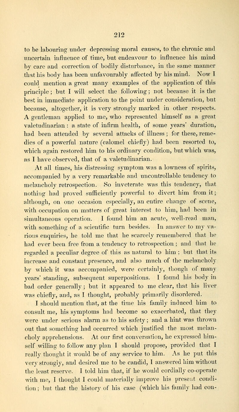 to be labouring under depressing moral causes, to the chronic and uncertain influence of time, but endeavour to influence his mind by care and correction of bodily disturbance, in the same manner that his body has been unfavourably affected by his mind. Now I coiild mention a great many examples of the application of this principle; but I will select the following; not because it is the best in immediate application to the point under consideration, but because, altogether, it is very strongly marked in other respects. A gentleman applied to me, who represented himself as a great valetudinarian: a state of infirm health, of some years' duration, had been attended by several attacks of illness ; for these, reme- dies of a powerful nature (calomel chiefly) had been resorted to, which again restored him to his ordinary condition, but which was, as I have observed, that of a valetudinarian. At all times, his distressing symptom was a lowness of spirits, accompanied by a very remarkable and uncontrollable tendency to melancholy retrospection. So inveterate was this tendency, that nothing had proved suflB^ciently powerful to divert him from it; although, on one occasion especially, an entire change of scene, with occupation on matters of great interest to him, had been in simultaneous operation. I found him an acute, well-read man, with something of a scientific turn besides. In answer to my va- rious enquiries, he told me that he scarcely remembered that he had ever been free from a tendency to retrospection; and that he regarded a peculiar degree of this as natural to him ; but that its increase and constant presence, and also much of the melancholy by which it was accompanied, were certainly, though of many years' standing, subsequent superpositions. I found his body in bad order generally ; but it appeared to me clear, that his liver was chiefly, and, as I thought, probably primarily disordered. I should mention that, at the time his family induced him to consult me, his symptoms had become so exacerbated, that they were under serious alarm as to his safety; and a hint was thrown out that something had occurred which justified the most melan- choly apprehensions. x\t our first conversation, he expressed him- self willing to follow any plan I should propose, provided that I really thought it would be of any service to him. i\s he put this very strongly, and desired me to be candid, I answered him without the least reserve. I told him that, if he would cordially co-operate with me, I thought I could materially improve his present condi- tion ; but that the history of his case (which his family had con-