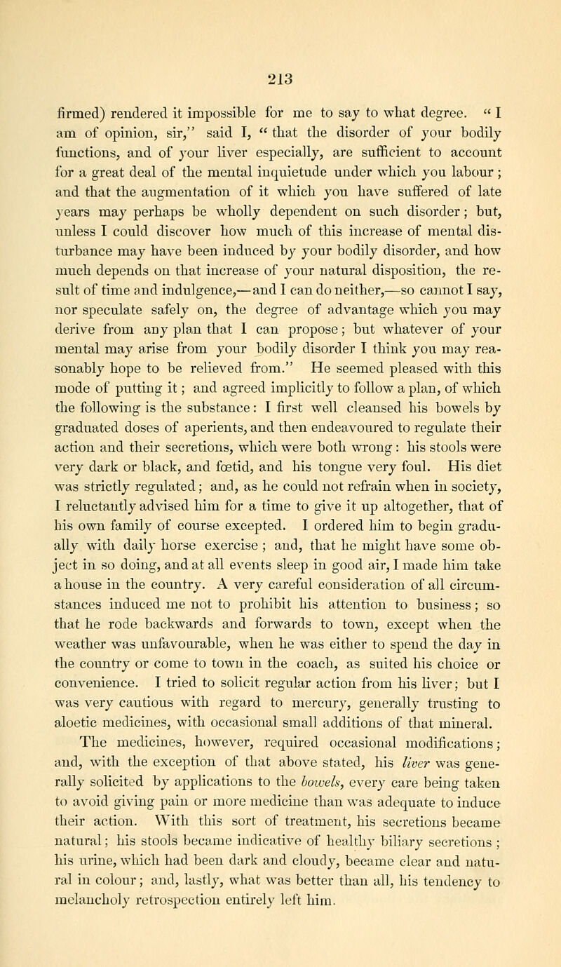 firmed) rendered it impossible for me to say to what degree.  I am of opinion, sir, said I,  that the disorder of jour bodily functions, and of your liver especially, are sufficient to account for a great deal of the mental inquietude under which you labour; and that the augmentation of it which you have suffered of late }ears may perhaps be wholly dependent on such disorder; but, unless I could discover how much of this increase of mental dis- turbance may have been induced by your bodily disorder, and how much depends on that increase of your natural disposition, the re- sult of time and indulgence,—and I can do neither,—so cannot I say, nor speculate safely on, the degree of advantage which you may derive from any plan that I can propose; but whatever of your mental may arise from your bodily disorder I think you may rea- sonably hope to be relieved from. He seemed pleased with this mode of putting it; and agreed implicitly to follow a plan, of which the following is the substance: I first well cleansed his bowels by graduated doses of aperients, and then endeavoured to regulate their action and their secretions, which were both wrong: his stools were very dark or black, and foetid, and his tongue very foul. His diet was strictly regulated; and, as he could not refrain when in society, I reluctantly advised him for a time to give it up altogether, that of his own family of course excepted. I ordered him to begin gradu- ally with daily horse exercise ; and, that he might have some ob- ject in so doing, and at all events sleep in good air, I made him take a house in the country. A very careful consideration of all circum- stances induced me not to prohibit his attention to business; so that he rode backwards and forwards to town, except when the weather was unfavourable, when he was either to spend the day in the country or come to town in the coach, as suited his choice or convenience. I tried to solicit regular action from his liver; but I was very cautious with regard to mercury, generally trusting to aloetic medicines, with occasional small additions of that mineral. The medicines, however, required occasional modifications; and, with the exception of that above stated, his liver was gene- rally solicited by applications to the bowels, every care being taken to avoid giving pain or more medicine than was adequate to induce their action. With this sort of treatment, his secretions became natural; his stools became indicative of healthy biliary secretions ; his urine, which had been dark and cloudy, became clear and natu- ral in colour; and, lastly, what was better than all, his tendency to melancholy retrospection entirely left him.