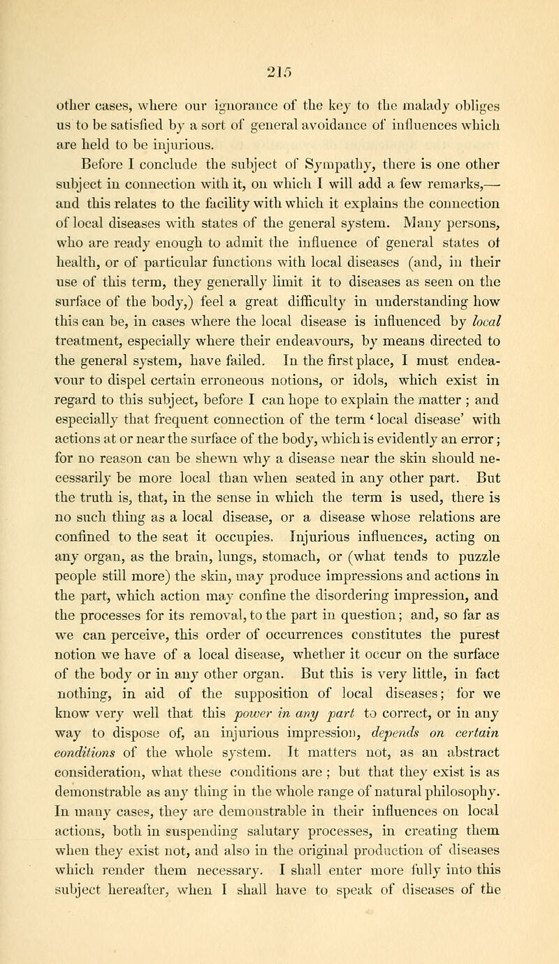 2 If) other cases, where our ignorance of the key to the malady o1)liges us to be satisfied by a sort of general avoidance of iniluences which are held to be injurious. Before I conclude the subject of Sympathy, there is one other subject in connection with it, on which I will add a few remarks,— and this relates to the facility with which it explains the connection of local diseases -with, states of the general system. Many persons, who are ready enough to admit the influence of general states of health, or of particular functions with local diseases (and, in their use of this term, they generally limit it to diseases as seen on the surface of the body,) feel a great difficulty in understanding how this can be, in cases where the local disease is influenced by local treatment, especially where their endeavours, by means directed to the general system, have failed. In the first place, I must endea- vour to dispel certain erroneous notions, or idols, which exist in regard to this subject, before I can hope to explain the matter ; and especially that frequent connection of the term 'local disease' with actions at or near the surface of the body, which is evidently an error; for no reason can be shewn why a disease near the skin should ne- cessarily be more local than when seated in any other part. But the truth is, that, in the sense in which the terra is used, there is no such thing as a local disease, or a disease whose relations are confined to the seat it occupies. Injurious influences, acting on any organ, as the brain, lungs, stomach, or (what tends to puzzle people still more) the skin, may produce impressions and actions in the part, which action may confine the disordering impression, and the processes for its removal, to the part in question; and, so far as we can perceive, this order of occurrences constitutes the purest notion we have of a local disease, whether it occur on the surface of the body or in any other organ. But this is very little, in fact nothing, in aid of the supposition of local diseases; for we know very well that this power in any fart to correct, or in any way to dispose of, an injurious impression, depends on certain conditions of the whole system. It matters not, as an abstract consideration, what these conditions are ; but that they exist is as demonstrable as any thing in the whole range of natural philosophy. In many cases, they are demonstrable in their influences on local actions, both in suspending salutary processes, in creating them when they exist not, and also in the original production of diseases which render them necessary. I shall enter more fully into this subject hereafter, when I shall have to speak of diseases of the
