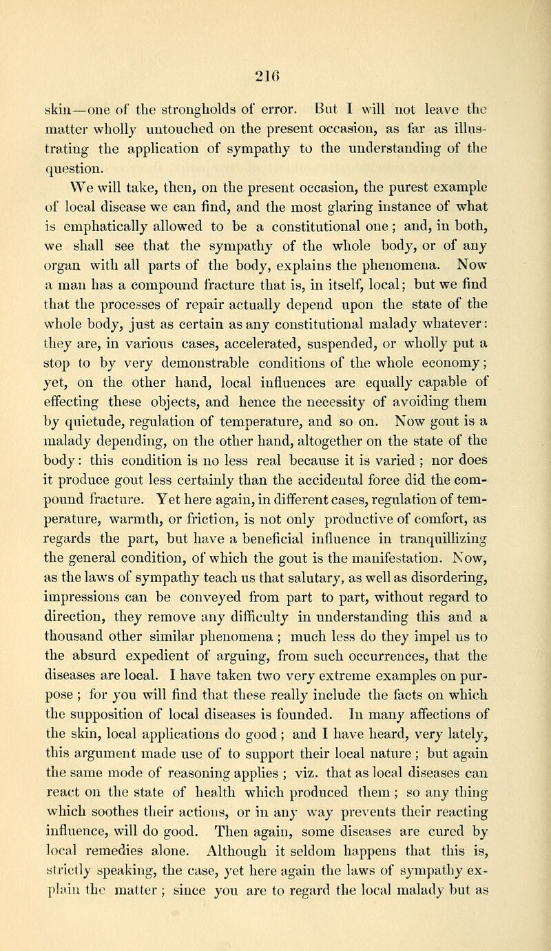 skill—one of the strongholds of error. But I will not leave the matter wholly untouched on the present occasion, as far as illus- trating the application of sympathy to the understanding of the question. We will take, then, on the present occasion, the purest example of local disease we can find, and the most glaring instance of what is emphatically allowed to be a constitutional one; and, in both, we shall see that the sympathy of the whole body, or of any organ with all parts of the body, explains the phenomena. Now a man has a compound fracture that is, in itself, local; but we find that the processes of repair actually depend upon the state of the whole body, just as certain as any constitutional malady whatever: they are, in various cases, accelerated, suspended, or wholly put a stop to by very demonstrable conditions of the whole economy; yet, on the other hand, local influences are equally capable of effecting these objects, and hence the necessity of avoiding them by quietude, regulation of temperature, and so on. Now gout is a malady depending, on the other hand, altogether on the state of the body: this condition is no less real because it is varied ; nor does it produce gout less certainly than the accidental force did the com- pound fracture. Yet here again, in different cases, regulation of tem- perature, warmth, or friction, is not only productive of comfort, as regards the part, but have a beneficial influence in tranquillizing the general condition, of which the gout is the manifestation. Now, as the laws of sympathy teach us that salutary, as well as disordering, impressions can be conveyed from part to part, without regard to direction, they remove any difficulty in understanding this and a thousand other similar phenomena ; much less do they impel us to the absurd expedient of arguing, from such occurrences, that the diseases are local. I have taken two very extreme examples on pur- pose ; for you will find that these really include the facts on which the supposition of local diseases is founded. In many affections of the skin, local applications do good ; and I have heard, very lately, this argument made use of to support their local nature; but again the same mode of reasoning applies ; viz. that as local diseases can react on the state of health whi(;h produced them; so any thing which soothes their actions, or in any way prevents their reacting influence, will do good. Then again, some diseases are cured by local remedies alone. Although it seldom happens that this is, strictly speaking, the case, yet here again the laws of sympathy ex- plain the matter ; since you are to regard the local malady but as