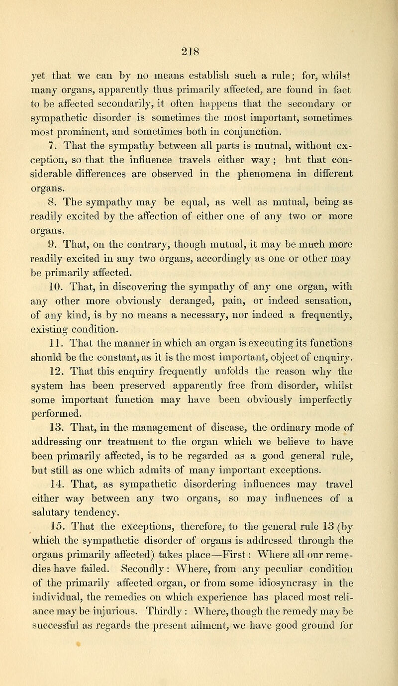 yet tliat we can bj no means establish such a rule; for, whilst many organs, apparently thus primarily affected, are found in fact to be affected secondarily, it often happens that the secondary or sympathetic disorder is sometimes the most important, sometimes most prominent, and sometimes both in conjunction. 7. That the sympathy between all parts is mutual, without ex- ception, so that the influence travels either way; but that con- siderable differences are observed in the phenomena in different organs. 8. The sympathy may be equal, as well as mutual, being as readily excited by the affection of either one of any two or more organs. 9. That, on the contrary, though mutual, it may be much more readily excited in any two organs, accordingly as one or other may be primarily afffected. 10. That, in discovering the sympathy of any one organ, with any other more obviously deranged, pain, or indeed sensation, of any kind, is by no means a necessary, nor indeed a frequently, existing condition. 11. That the manner in which an organ is executing its fanctions should be the constant, as it is the most important, object of enquiry. 12. That this enquiry frequently unfolds the reason why the system has been preserved apparently free from disorder, whilst some important function may have been obviously imperfectly performed. 13. That, in the management of disease, the ordinary mode of addressing our treatment to the organ which we believe to have been primarily affected, is to be regarded as a good general rule, but still as one which admits of many important exceptions. 14. That, as sympathetic disordering influences may travel either way between any two organs, so may influences of a salutary tendency. 15. That the exceptions, therefore, to the general rule 13 (by which the sympathetic disorder of organs is addressed through the organs primarily affected) takes place—First: Where all our reme- dies have failed. Secondly: Where, from any peculiar condition of the primarily affected organ, or from some idiosyncrasy in the individual, the remedies on which experience has placed most reli- ance may be injurious. Thirdly : Where, though the remedy may be successful as regards the present ailment, we have good ground for
