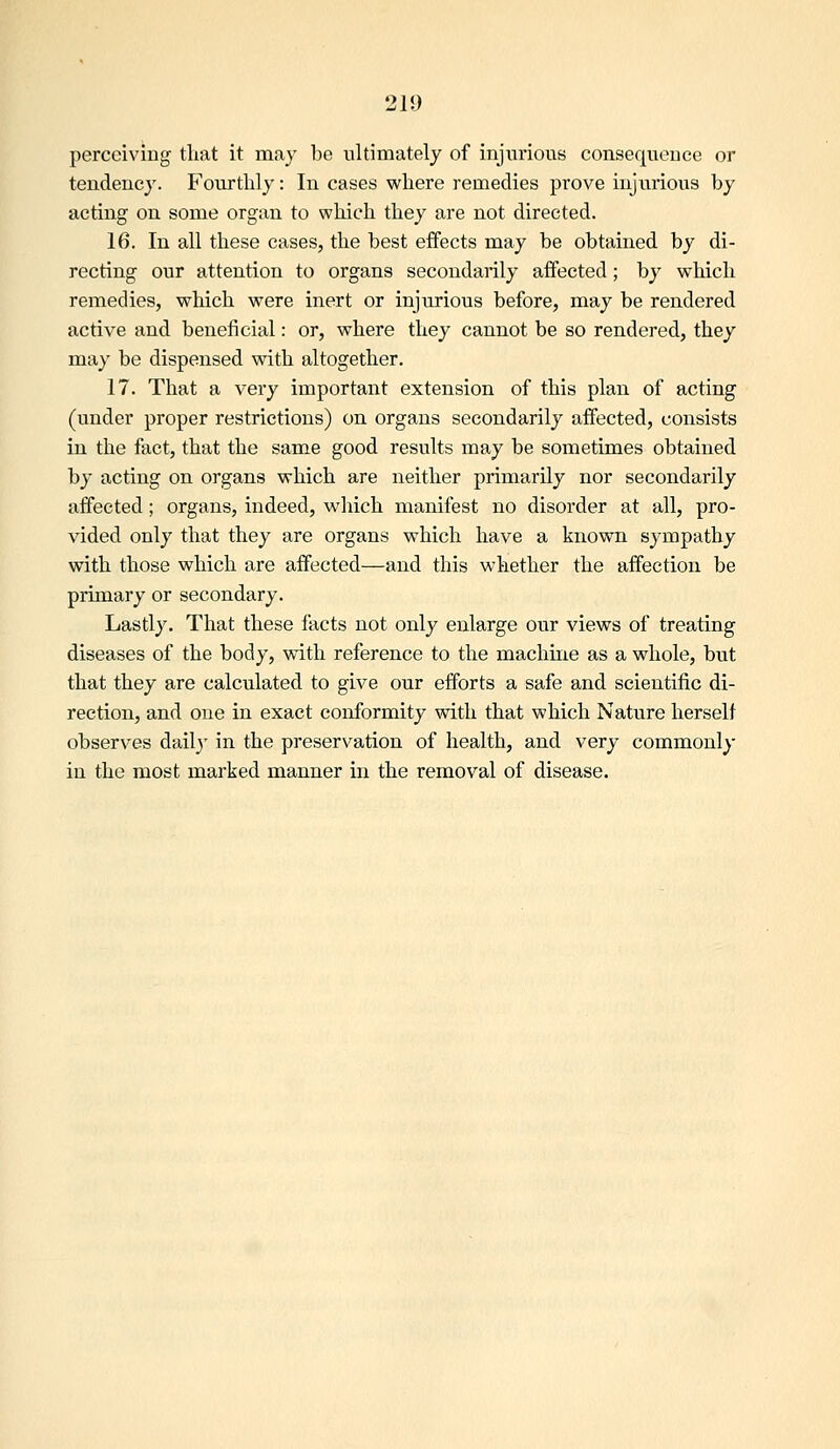 perceiving tliat it may be ultimately of injurious consequence or tendency. F'ourtlily: In cases where remedies prove injurious by acting on some organ to which they are not directed. 16. In all these cases, the best effects may be obtained by di- recting our attention to organs secondarily affected; by which remedies, which were inert or injurious before, may be rendered active and beneficial: or, where they cannot be so rendered, they may be dispensed with altogether, 17. That a very important extension of this plan of acting (under proper restrictions) on organs secondarily affected, consists in the fact, that the same good results may be sometimes obtained by acting on organs which are neither primarily nor secondarily affected; organs, indeed, which manifest no disorder at all, pro- vided only that they are organs which have a known sympathy with those which are affected—and this whether the affection be primary or secondary. Lastly. That these facts not only enlarge our views of treating diseases of the body, wath reference to the machine as a whole, but that they are calculated to give our efforts a safe and scientific di- rection, and one in exact conformity with that which Nature herself observes dail3' in the preservation of health, and very commonly in the most marked manner in the removal of disease.