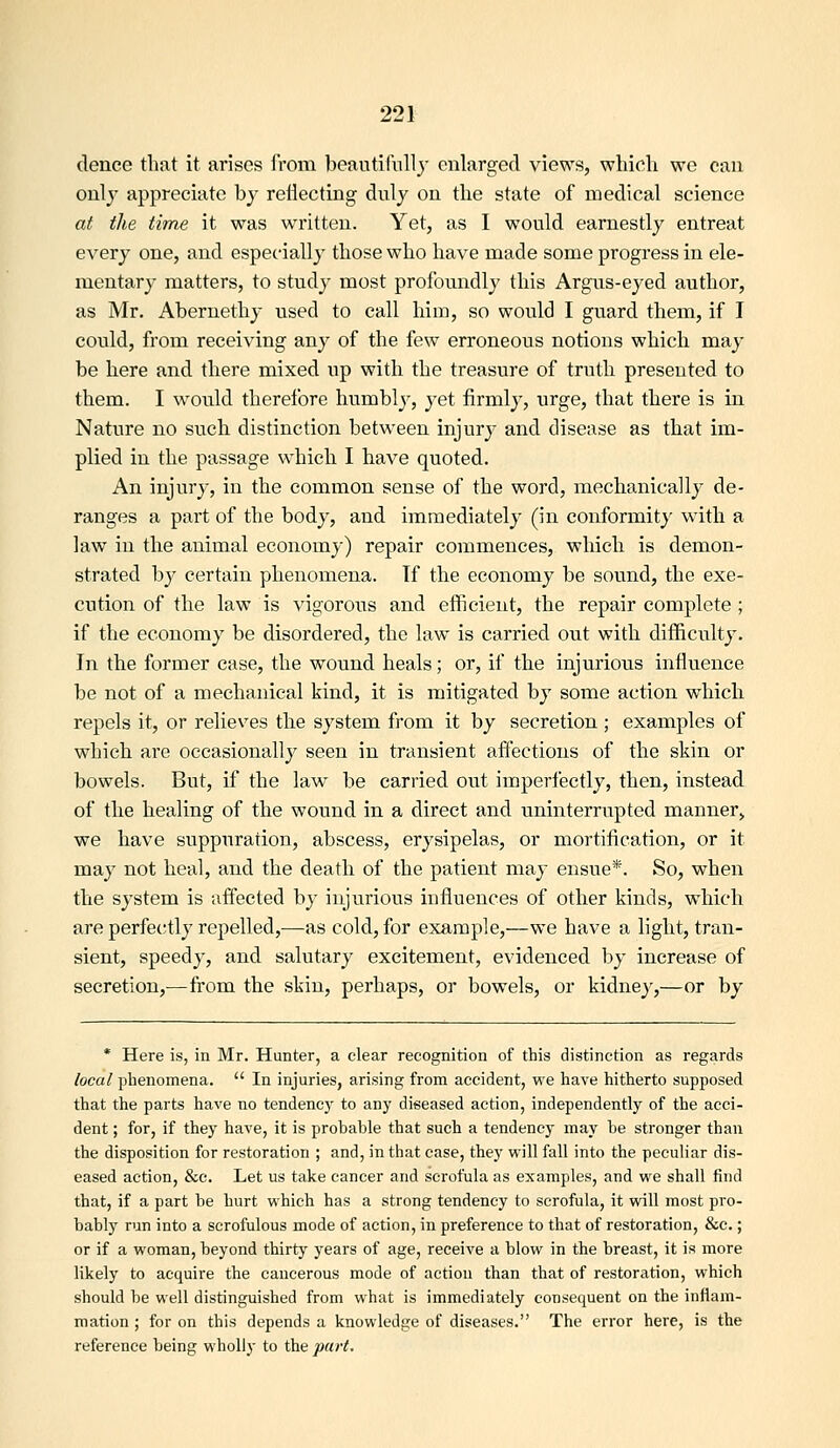 dence that it arises from beautifully enlarged views, which we can only appreciate by reflecting duly on the state of medical science at the time it was written. Yet, as I would earnestly entreat every one, and especially those who have made some progress in ele- mentary matters, to study most profoundly this Argus-eyed author, as Mr. Abernethy used to call him, so would I guard them, if I could, from receiving any of the few erroneous notions which may be here and there mixed up with the treasure of truth presented to them. I would therefore humbly, yet firmly, urge, that there is in Nature no such distinction between injury and disease as that im- plied in the passage which I have quoted. An injury, in the common sense of the word, mechanically de- ranges a part of the body, and immediately (in conformity with a law in the animal economy) repair commences, which is demon- strated by certain phenomena. If the economy be sound, the exe- cution of the law is vigorous and efficient, the repair complete ; if the economy be disordered, the law is carried out with difficulty. In the former case, the wound heals; or, if the injurious influence be not of a mechanical kind, it is mitigated by some action which repels it, or relieves tlie system from it by secretion ; examples of which are occasionally seen in transient affections of the skin or bowels. But, if the law be carried out imperfectly, then, instead of tlie healing of the wound in a direct and uninterrupted manner, we have suppuration, abscess, erysipelas, or mortification, or it may not heal, and the death of the patient may ensue*. So, when the system is affected by injurious influences of other kinds, which are perfectly repelled,—as cold, for example,—we have a light, tran- sient, speedy, and salutary excitement, evidenced by increase of secretion,—from the skin, perhaps, or bowels, or kidney,—or by * Here is, in Mr. Hunter, a clear recognition of this distinction as regards local plienomena.  In injuries, arising from accident, we have hitherto supposed that the parts have no tendencj^ to any diseased action, independently of the acci- dent ; for, if they have, it is probable that such a tendency may be stronger than the disposition for restoration ; and, in that case, they will fall into the peculiar dis- eased action, &c. Let us take cancer and scrofula as examples, and we shall find that, if a part be hurt which has a strong tendency to scrofula, it will most pro- bably run into a scrofulous mode of action, in preference to that of restoration, &c.; or if a woman, beyond thirty years of age, receive a blow in the breast, it is more likely to acquire the cancerous mode of action than that of restoration, which should be well distinguished from what is immediately consequent on the inflam- mation ; for on this depends a knowledge of diseases. The error here, is the reference being wholly to the part.