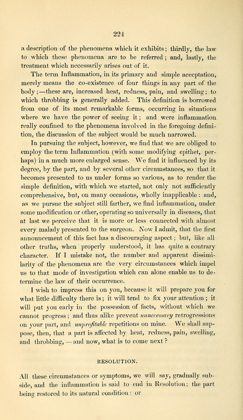 a description of the phenomena which it exhibits; thirdly, the law to which these phenomena are to be referred ; and, lastly, the treatment which necessarily arises out of it. The term Inflammation, in its primary and simple acceptation, merely means the co-existence of four things in any part of the body;—these are, increased heat, redness, pain, and swelling; to which throbbing is generally added. This definition is borrowed from one of its most remarkable forms, occurring in situations where we have the power of seeing it; and were inflammation really confined to the phenomena involved in the foregoing defini- tion, the discussion of the subject would be much narrowed. In pursuing the subject, however, we find that we are obliged to employ the term Inflammation (with sorae modifying epithet, per- haps) in a much more enlarged sense. We find it influenced by its degree, by the part, and by several other circumstances, so that it becomes presented to us under forms so various, as to render the simple definition, with which we started, not only not sufficiently comprehensive, but, on many occasions, wholly inapplicable : and, as we pursue the subject still farther, we find inflammation, under some modification or other, operating so universally in diseases, that at last we perceive that it is more or less connected with almost every malady presented to the surgeon. Now^ I admit, that the first announcement of this fact has a discouraging aspect; but, like all other truths, when properly imderstood, it has quite a contrary character. If I mistake not, the number and apparent dissimi- larity of the phenomena are the very circumstances which impel us to that mode of investigation which can alone enable us to de- termine the law of their occurrence. I wish to impress this on you, because it will prepare you for what little difficulty there is; it will tend to fix your attention ; it will put you early ia the possession of facts, without which we cannot progress ; and thus alike prevent unnecessary retrogressions on your part, and unprnfitable repetitions on mine. We shall sup- pose, then, that a part is affected by heat, redness, pain, sweUing, and throbbing, —and now, what is to come next ? RESOLUTION. All these circumstances or symptoms, we will say, gradually sub- side, and the inflammation is said to end in Resolution; the part beinff restored to its natural condition: or