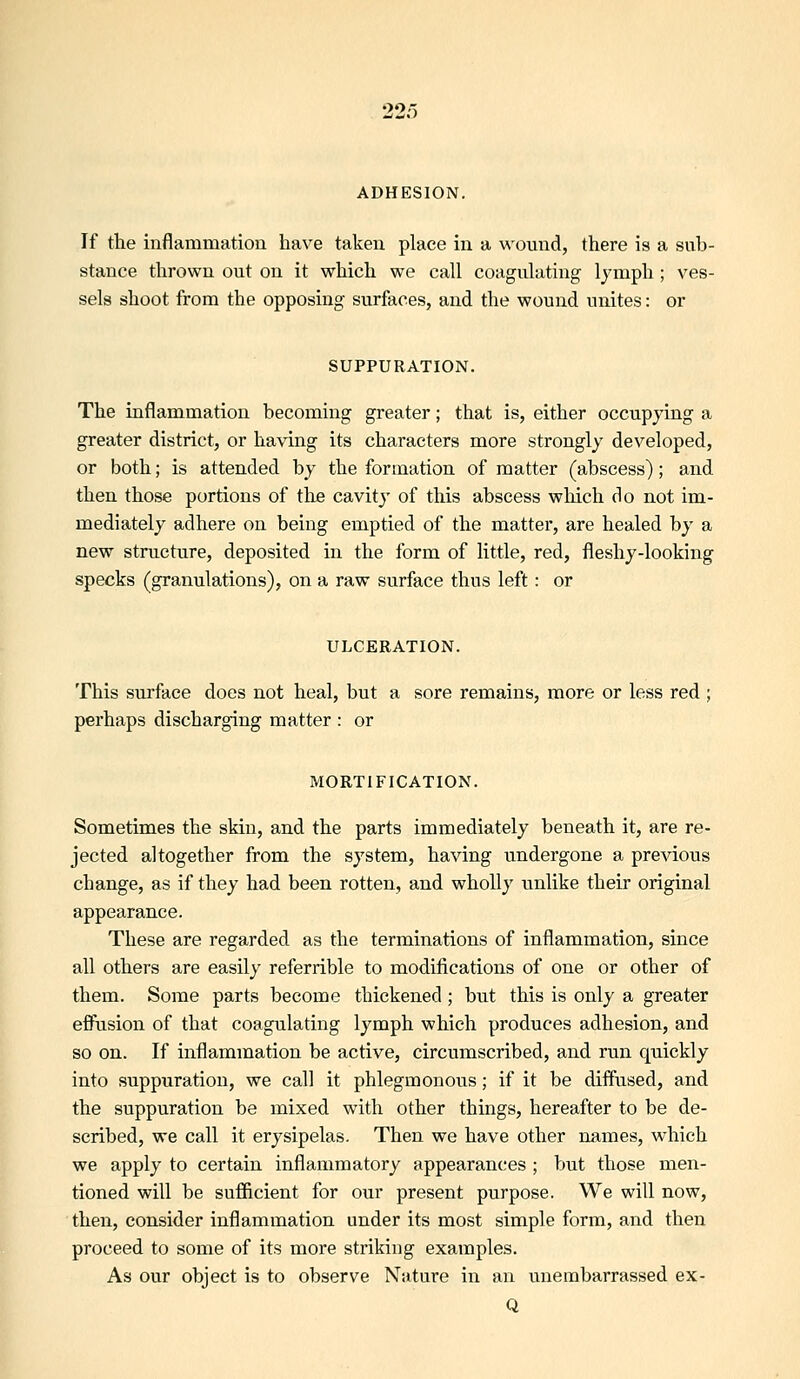 ADHESION. If the inflammation have taken place in a wound, there is a sub- stance tlirown out on it which we call coagulating Ijmph ; ves- sels shoot from the opposing surfaces, and the wound unites: or SUPPURATION. The inflammation becoming greater; that is, either occupying a greater district, or having its characters more strongly developed, or both; is attended by the formation of matter (abscess); and then those portions of the cavity of this abscess which do not im- mediately adhere on being emptied of the matter, are healed by a new structure, deposited in the form of little, red, fleshy-looking specks (granulations), on a raw surface thus left: or ULCERATION, This surface does not heal, but a sore remains, more or less red ; perhaps discharging matter : or MORTIFICATION. Sometimes the skin, and the parts immediately beneath it, are re- jected altogether from the system, having undergone a previous change, as if they had been rotten, and wholly unlike their original appearance. These are regarded as the terminations of inflammation, since all others are easily referrible to modifications of one or other of them. Some parts become thickened ; but this is only a greater effusion of that coagulating lymph which produces adhesion, and so on. If inflammation be active, circumscribed, and run quickly into suppuration, we call it phlegmonous; if it be diffused, and the suppuration be mixed with other things, hereafter to be de- scribed, we call it erysipelas. Then we have other names, which we apply to certain inflammatory appearances ; but those men- tioned will be sufficient for our present purpose. We will now, then, consider inflammation under its most simple form, and then proceed to some of its more striking examples. As our object is to observe Nature in an unembarrassed ex- Q