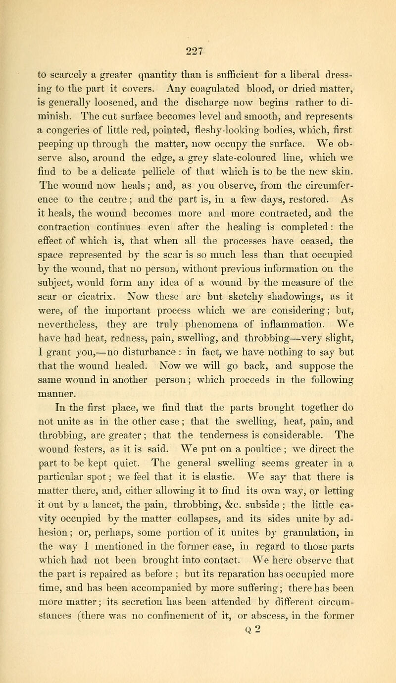 to scarcely a greater quantity than is snflfiicieiit for a liberal dress- ing to the part it covers. Any coagulated blood, or dried matter, is generally loosened, and the discharge now begins rather to di- minish. The cut surface becomes level and smooth, and represents a congeries of little red, pointed, fleshy-looking bodies, which, first peeping up through the matter, now occupy the surface. We ob- serve also, around the edge, a grey slate-coloured line, which we find to be a delicate pellicle of that which is to be the new skin. The wound now heals; and, as }ou observe, from the circumfer- ence to the centre; and the part is, in a few days, restored. As it heals, the wound becomes more and more contracted, and the contraction continues even after the healing is completed: the effect of which is, that when all the processes have ceased, the space represented by the scar is so much less than that occupied by the wound, that no person, without previous information on the subject, would form any idea of a \vound by the measure of the scar or cicatrix. Now these are but sketchy shadowings, as it were, of the important process which we are considering; but, nevertheless, they are truly phenomena of inflammation. We have had heat, redness, pain, swelling, and throbbing—very slight, I grant you,—no disturbance : in fact, we have nothing to say but that the wound healed. Now we will go back, and suppose the same wound in another person; which proceeds in the following manner. In the first place, we find that the parts brought together do not unite as in the other case; that the swelling, heat, pain, and throbbing, are greater; that the tenderness is considerable. The wound festers, as it is said. We put on a poultice ; we direct the part to be kept quiet. The general swelling seems greater in a particular spot; we feel that it is elastic. We say that there is matter there, and, either allowing it to find its own way, or letting it out by a lancet, the pain, throbbing, &c. subside ; the little ca- vity occupied by the matter collapses, and its sides unite by ad- hesion ; or, perhaps, some portion of it unites by granulation, in the way I mentioned in the former case, in regard to those parts which had not been brought into contact. We here observe that the part is repaired as before ; but its reparation has occupied more time, and has been accompanied by more suffering; there has been more matter; its secretion has been attended by different circum- stances (there was no confinement of it, or abscess, in the former Q2