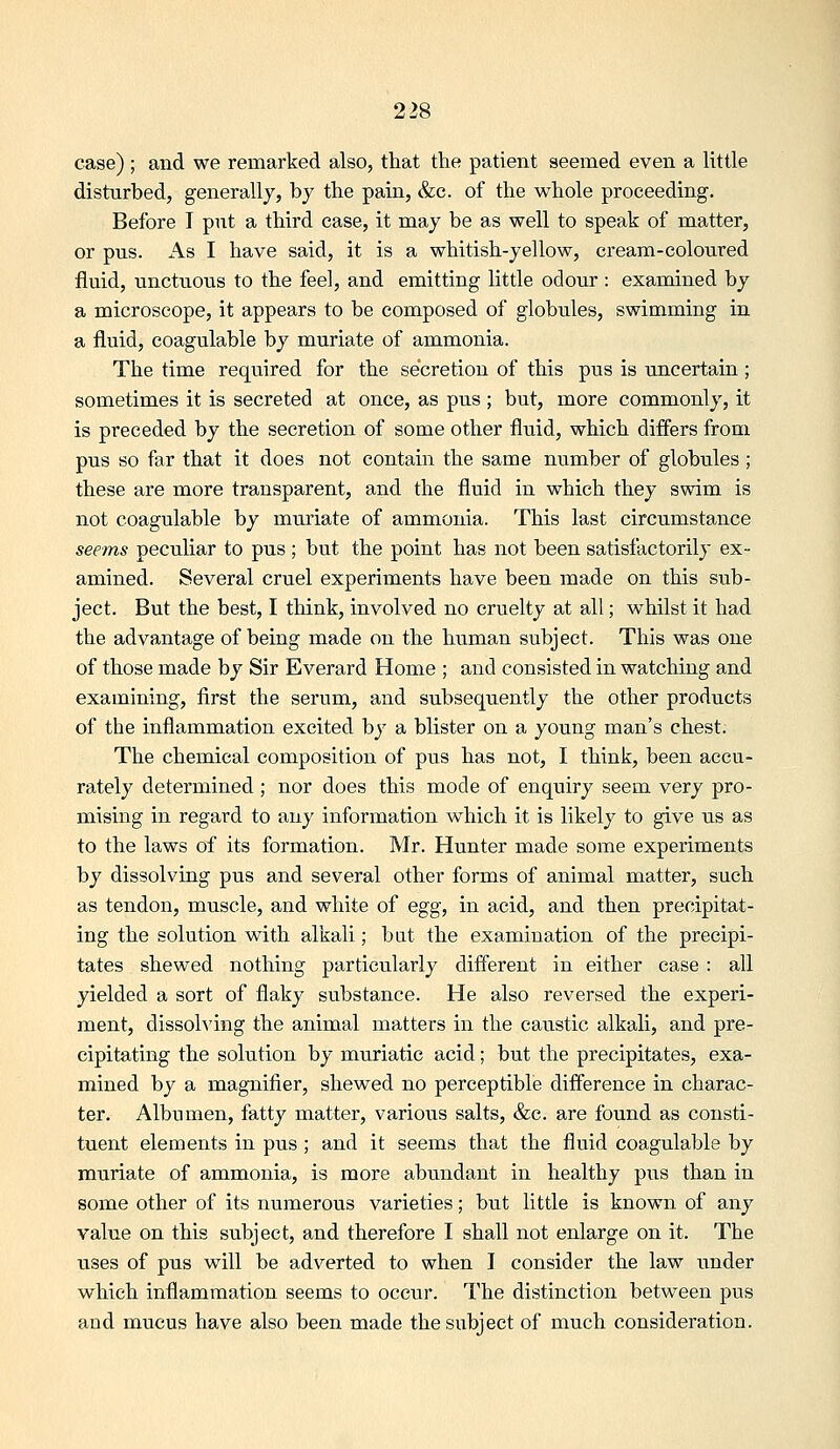 case) ; and we remarked also, that the patient seemed even a little disturbed, generally, bj the pain, &c. of the whole proceeding. Before T put a third case, it may be as well to speak of matter, or pus. As I have said, it is a whitish-yellow, cream-coloured fluid, unctuous to the feel, and emitting little odour: examined by a microscope, it appears to be composed of globules, swimming in a fluid, coagulable by muriate of ammonia. The time required for the secretion of this pus is uncertain; sometimes it is secreted at once, as pus ; but, more commonly, it is preceded by the secretion of some other fluid, which differs from pus so far that it does not contain the same number of globules; these are more transparent, and the fluid in which they swim is not coagulable by muxiate of ammonia. This last circumstance seems peculiar to pus ; but the point has not been satisfactorily ex- amined. Several cruel experiments have been made on this sub- ject. But the best, I think, involved no cruelty at all; whilst it had the advantage of being made on the human subject. This was one of those made by Sir Everard Home ; and consisted in watching and examining, first the serum, and subsequently the other products of the inflammation excited by a blister on a young man's chest. The chemical composition of pus has not, I think, been accu- rately determined ; nor does this mode of enquiry seem very pro- mising in regard to any information which it is likely to give us as to the laws of its formation. Mr. Hunter made some experiments by dissolving pus and several other forms of animal matter, such as tendon, muscle, and white of egg, in acid, and then precipitat- ing the solution with alkali; bat the examination of the precipi- tates shewed nothing particularly different in either case : all yielded a sort of flaky substance. He also reversed the experi- ment, dissolving the animal matters in the caustic alkali, and pre- cipitating the solution by muriatic acid; but the precipitates, exa- mined by a magnifier, shewed no perceptible difference in charac- ter. Albumen, fatty matter, varioiis salts, &c. are found as consti- tuent elements in pus ; and it seems that the fluid coagulable by muriate of ammonia, is more abundant in healthy pus than in some other of its numerous varieties; but little is known of any value on this subject, and therefore I shall not enlarge on it. The uses of pus will be adverted to when I consider the law under which inflammation seems to occur. The distinction between pus and mucus have also been made the subject of much consideration.