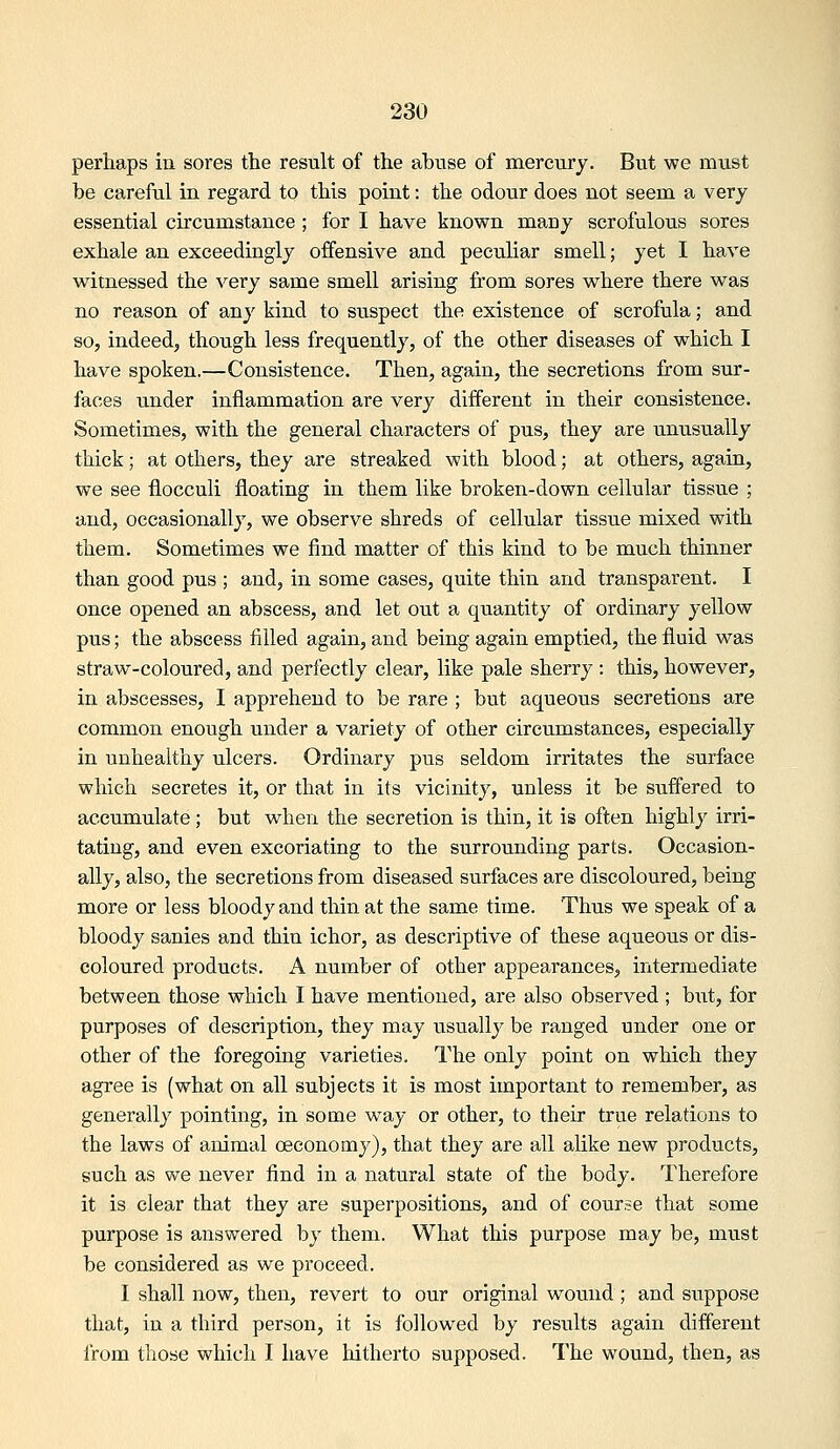 perhaps in sores the result of the abuse of mercury. But we must be careful in regard to this point: the odour does not seem a very essential circumstance ; for I have known many scrofulous sores exhale an exceedingly offensive and peculiar smell; yet I have witnessed the very same smell arising from sores where there was no reason of any kind to suspect the existence of scrofula; and so, indeed, though less frequently, of the other diseases of which I have spoken.—Consistence. Then, again, the secretions from sur- faces under inflammation are very different in their consistence. Sometimes, with the general characters of pus, they are unusually thick; at others, they are streaked with blood; at others, again, we see flocculi floating in them like broken-down cellular tissue ; and, occasionally, we observe shreds of cellular tissue mixed with them. Sometimes we find matter of this kind to be much thinner than good pus ; and, in some cases, quite thin and transparent. I once opened an abscess, and let out a quantity of ordinary yellow pus; the abscess filled again, and being again emptied, the fluid was straw-coloured, and perfectly clear, like pale sherry : this, however, in abscesses, I apprehend to be rare ; but aqueous secretions are common enough under a variety of other circumstances, especially in unhealthy ulcers. Ordinary pus seldom irritates the surface which secretes it, or that in its vicinity, unless it be suffered to accumulate; but when the secretion is thin, it is often highly irri- tating, and even excoriating to the surrounding parts. Occasion- ally, also, the secretions from diseased surfaces are discoloured, being more or less bloody and thin at the same time. Thus we speak of a bloody sanies and thin ichor, as descriptive of these aqueous or dis- coloured products. A number of other appearances, intermediate between those which I have mentioned, are also observed ; but, for purposes of description, they may usually be ranged under one or other of the foregoing varieties. The only point on which they agree is (what on all subjects it is most important to remember, as generally pointing, in some way or other, to their true relations to the laws of animal oeconomy), that they are all alike new products, such as we never find in a natural state of the body. Therefore it is clear that they are superpositions, and of course that some purpose is answered by them. What this purpose may be, must be considered as we proceed. I shall now, then, revert to our original wound ; and suppose that, in a third person, it is followed by results again different from those which I have hitherto supposed. The wound, then, as