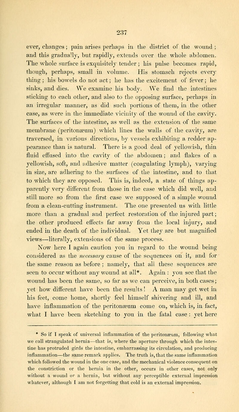 ever, clumges; pain arises perhaps in the district of the wound ; and this gradnaU}^, but rapidly, extends over the whole abdomen. The whole surface is exquisitely tender ; his pulse becomes rapid, though, perhaps, small in volume. His stomach rejects every thing ; his bowels do not act; he has the excitement of fever; he sinks, and dies. We examine his body. We find the intestines sticking to each other, and also to the opposing surface, perhaps in an irregular manner, as did such portions of them, in the other case, as were in the immediate vicinity of the wound of the cavity. The surfaces of the intestine, as well as the extension of the same membrane (peritonaeum) which lines the walls of the cavity, are traversed, in various directions, by vessels exhibiting a redder ap- pearance than is natural. There is a good deal of yellowish, thin fluid effused into the cavity of the abdomen; and flakes of a yellowish, soft, and adhesive matter (coagulating lymph), varying in size, are adhering to the surfaces of the intestine, and to that to which they are opposed. This is, indeed, a state of things ap- parently very different from those in the case which did well, and still more so from the first case we supposed of a simple wound from a clean-cutting instrument. The one presented us with little more than a gradual and perfect restoration of the injured part; the other produced effects far away from the local injury, and ended in the death of the individual. Yet they are but magnified views—literally, extensions of the same process. Now here I again caution you in regard to the wound being considered as the necessary cause of the sequences on it, and for the same reason as before ; namely, that all these sequences are seen to occur without any wound at all*. Again : you see that the wound has been the same, so far as we can perceive, in both cases; yet how different have been the results ! A man may get wet in his feet, come home, shortly feel himself shivering and ill, and have inflammation of the peritonaeum come on, which is, in fact, what I have been sketching to you in the fatal case : yet here • So if T speak of universal inflammation of the peritoneeum, following what we call strangulated hernia—that is, where the aperture through which the intes- tine has protruded girds the intestine, embarrassing its circulation, and producing inflammation—the same remark applies. The truth is, that the same inflammation which followed the wound in the one case, and the mechanical violence consequent on the constriction or the hernia in the other, occurs in other cases, not only without a wound or a hernia, but without any perceptible external impression whatever, although I am not forgetting that cold is an external impression.