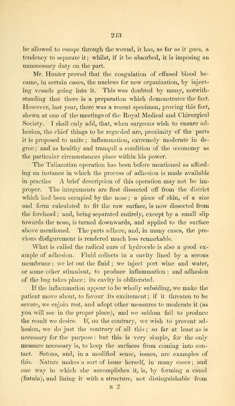 be allowed to escape through the woniid, it has, as far as it goes, a tendency to separate it; whilst, if it be absorbed, it is imposing an unnecessary duty on the part. Mr. Hunter proved that the coagulation of effused blood be- came, in certain cases, the nucleus for new organization, by inject- ing vessels going into it. This was doubted by many, notwith- standing that there is a preparation which demonstrates the fact. However, last year, there was a recent specimen, proving tliis fact, shewn at one of the meetings of the Royal Medical and Chirurgical Society. I shall only add, that, when surgeons wish to ensure ad- hesion, the chief things to be regarded are, proximity of the parts it is proposed to unite; inflammation, extremely moderate in de- gree ; and as healthy and tranquil a condition of the oeconomy as the particular circumstances place within his power. The Taliacotian operation has been before mentioned as afford- ing an instance in which the process of adhesion is made available in practice A brief description of this operation may not be im- proper. The integuments are first dissected off from the district which had been occupied by the nose; a piece of skin, of a size and form calculated to fit the raw surface, is now dissected from the forehead; and, being separated entirely, except by a small slip towards the nose, is turned downwards, and appHed to the surface above mentioned. The parts adhere, and, in many cases, the pre- vious disfigurement is rendered miich less remarkable. What is called the radical cure of hydrocele is also a good ex- ample of adhesion. Fluid collects in a cavity lined by a serous membrane; we let out the fluid; we inject port wine and water, or some other stimulant, to produce inflammation; and adhesion of the bag takes place; its cavity is obliterated. If the inflammatiol^ appear to be wholly subsiding, we make the patient move about, to favour its excitement; if it threaten to be severe, we enjoin rest, and adopt other measures to moderate it (as you will see in the proper place), and we seldom fail to produce the result we desire. If, on the contrary, w^e wish to prevent ad- hesion, we do just the contrary of all this ; so far at least as is necessary for the purpose: but this is very simple, for the only measure necessary is, to keep the surfaces from coming into con- tact. Setons, and, in a modified sense, issues, are examples of this. Nature makes a sort of issue herself, in many cases; and one way in which she accomplishes it, is, by forming a canal (fistula), and lining it with a structure, not distinguishable from R 2