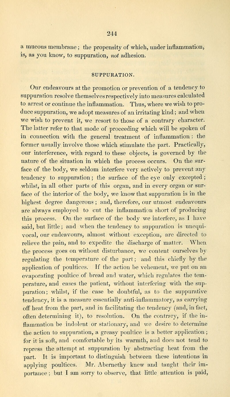 a mucous membrane; the propensity of which, under inflammation, is, as 70U know, to suppuration, not adhesion. SUPPURATION. Our endeavours at the promotion or prevention of a tendency to suppuration resolve themselves respectively into measures calculated to arrest or continue the inflammation. Thus, where we wish to pro- duce suppuration, we adopt measures of an irritating kind; and when we wish to prevent it, we resort to those of a contrary character. The latter refer to that mode of proceeding which will be spoken of in connection with the general treatment of inflammation: the former usually involve those which stimulate the part. Practically, our interference, with regard to these objects, is governed by the nature of the situation in which the process occurs. On the sur- face of the body, we seldom interfere very actively to prevent any tendency to suppuration; the surface of the e^e only excepted ; whilst, in all other parts of this organ, and in every organ or sur- face of the interior of the body, we know that suppuration is in the highest degree dangerous ; and, therefore, our vitmost endeavours are always employed to cut the inflammation short of producing this process. On the surface of the body we interfere, as I have said, but little; and when the tendency to suppuration is unequi- vocal, our endeavours, almost without exception, are directed to relieve the pain, and to expedite the discharge of matter. When the process goes on without disturbance, we content ourselves by regulating the temperature of the part; and this chiefly by the application of poultices. If the action be vehement, we put on an evaporating poultice of bread and water, which regulates the tem- perature, and eases the patient, without interfering with the sup- puration; whilst, if the case be doubtful, as to the suppurative tendency, it is a measure essentially anti-inflammatory, as carrying off heat from the part, and in facilitating the tendency (and, in fact, often determining it), to resolution. On the contrary, if the in- flammation be indolent or stationary, and we desire to determine the action to suppuration, a greasy poultice is a better application; for it is soft, and comfortable by its warmth, and does not tend to repress the attempt at suppuration by abstracting heat from the part. It is important to distingiiish between these intentions in applying poultices. Mr. Abernethy knew and taught their im- portance; but I am sorry to observe, that little attention is paid.