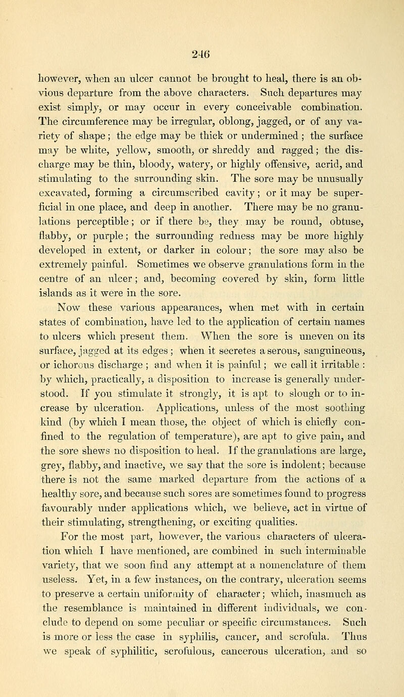 however, when an nicer cannot be brought to heal, there is an ob- vious departure from the above characters. Such departvires may exist simply, or may occur in every conceivable combination. The circumference may be irregular, oblong, jagged, or of any va- riety of shape ; the edge may be thick or undermined ; the surface may be white, yellow, smooth, or shreddy and ragged; the dis- charge may be thin, bloody, watery, or highly offensive, acrid, and stimulating to the surrounding skin. The sore may be unusually excavated, forming a circumscribed cavity; or it may be super- ficial in one place, and deep in another. There may be no granu- lations perceptible; or if there be, they may be round, obtuse, flabby, or purple; the surrounding redness may be more highly developed in extent, or darker in colour; the sore may also be extremely painful. Sometimes we observe granulations form in the centre of an ulcer ; and, becoming covered by skin, form little islands as it were in the sore. Now these various appearances, when met with in certain states of combination, have led to the application of certain names to ulcers which present them. When the sore is uneven on its surface, jagged at its edges ; when it secretes a serous, sanguineous, or ichorous discharge ; and w^hen it is painful; we call it irritable : by which, practically, a disposition to increase is generally under- stood. If you stimulate it strongly, it is apt to slough or to in- crease by ulceration. Applications, unless of the most soothing kind (by which I mean those, the object of which is chiefly con- fined to the regulation of temperature), are apt to give pain, and the sore shews no disposition to heal. If the granulations are large, grey, flabby, and inactive, we say that the sore is indolent; because there is not the same marked departure from the actions of a healthy sore, and because such sores are sometimes found to progress favourably under applications which, we believe, act in virtue of their stimulating, strengthening, or exciting qualities. For the most part, however, the various characters of ulcera- tion which I have mentioned, are combined in such interminable variety, that we soon find any attempt at a nomenclature of them useless. Yet, in a few instances, on the contrary, ulceration seems to preserve a certain uniformity of character; which, inasmuch as the resemblance is maintained in different individuals, we con- clude to depend on some peculiar or specific circumstances. Such is more or less the case in syphilis, cancer, and scrofula. Thus we speak of syphilitic, scrofulous, cancerous ulceration, and so
