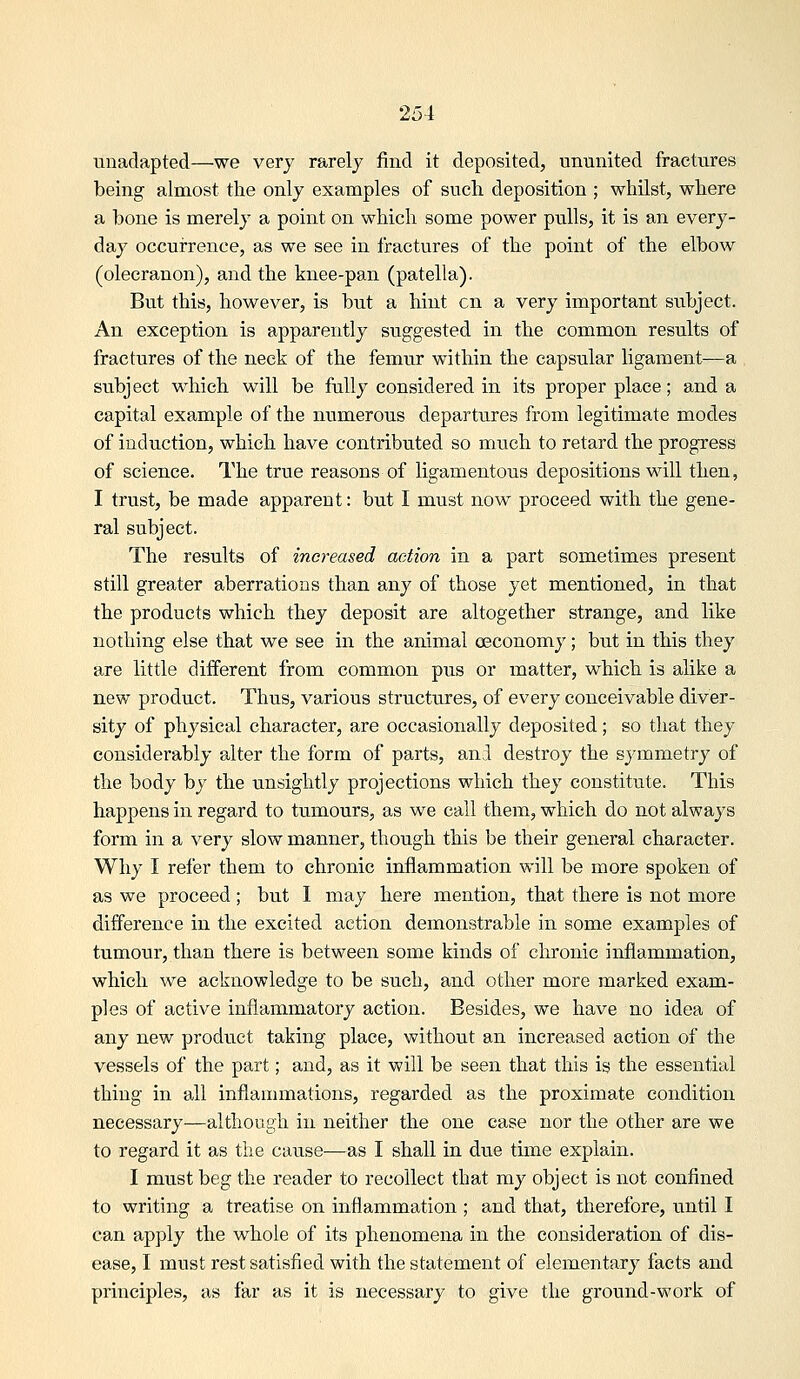 unadapted—we very rarely find it deposited, ununited fractures being almost the only examples of such deposition ; whilst, where a bone is merely a point on which some power pulls, it is an every- day occurrence, as we see in fractures of the point of the elbow (olecranon), and the knee-pan (patella). But this, however, is but a hint en a very important subject. An exception is apparently suggested in the common results of fractures of the neck of the femiir within the capsular ligament-—a subject which will be fully considered in its proper place; and a capital example of the numerous departures from legitimate modes of induction, which have contributed so much to retard the progress of science. The true reasons of ligamentous depositions will then, I trust, be made apparent: but I must now proceed with the gene- ral subject. The results of increased action in a part sometimes present still greater aberrations than any of those yet mentioned, in that the products which they deposit are altogether strange, and like nothing else that we see in the animal oeconomy; bxit in this they are little different from common pus or matter, which is alike a new product. Thus, various structures, of every conceivable diver- sity of physical character, are occasionally deposited; so that they considerably alter the form of parts, and destroy the symmetry of the body by the unsightly projections which they constitute. This happens in regard to tumours, as we call them, which do not always form in a very slow manner, though this be their general character. Why I refer them to chronic inflammation will be more spoken of as we proceed; but I may here mention, that there is not more difference in the excited action demonstrable in some examples of tumour, than there is between some kinds of chronic inflammation, which we acknowledge to be such, and other more marked exam- ples of active inflammatory action. Besides, we have no idea of any new product taking place, without an increased action of the vessels of the part; and, as it will be seen that this is the essential thing in all inflannnations, regarded as the proximate condition necessary—although in neither the one case nor the other are we to regard it as the cause-—-as I shall in due time explain. I must beg the reader to recollect that my object is not confined to writing a treatise on inflammation ; and that, therefore, until I can apply the whole of its phenomena in the consideration of dis- ease, I must rest satisfied with the statement of elementary facts and principles, as far as it is necessary to give the ground-work of