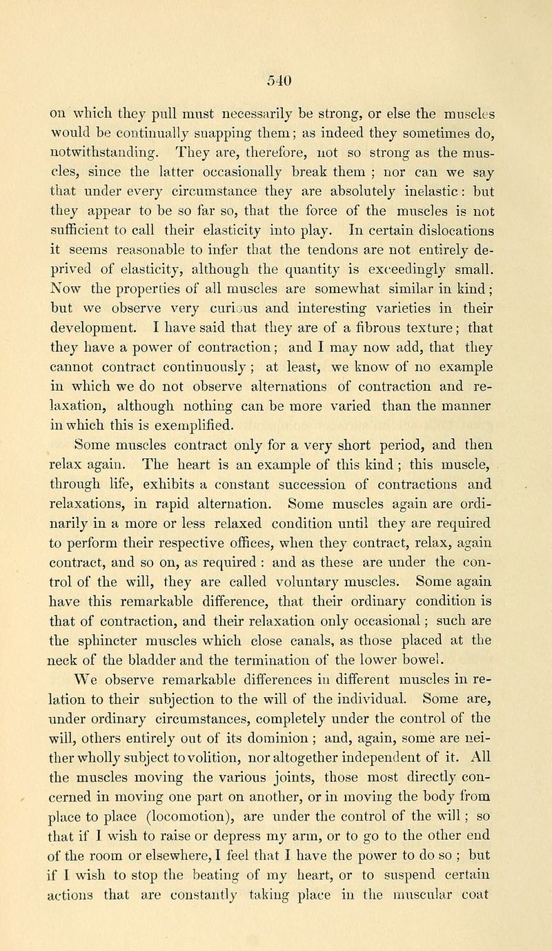 on which thej pull must necessarily be strong, or else the muscles would be continually snapping them; as indeed they sometimes do, notwithstanding. They are, therefore, not so strong as the mus- cles, since the latter occasionally break them ; nor can we say that under every circumstance they are absolutely inelastic: but they appear to be so far so, that the force of the muscles is not sufficient to call their elasticity into play. In certain dislocations it seems reasonable to infer that the tendons are not entirely de- prived of elasticity, although the quantity is exceedingly small. Now the properties of all muscles are somewhat similar in kind; but we observe very curious and interesting varieties in their development. I have said that they are of a fibrous texture; that they have a power of contraction; and I may now add, that they cannot contract continuously ; at least, we know of no example in which we do not observe alternations of contraction and re- laxation, although nothing can be more varied than the manner in which this is exemplified. Some muscles contract only for a very short period, and then relax again. The heart is an example of this kind ; this muscle, through life, exhibits a constant succession of contractions and relaxations, in rapid alternation. Some muscles again are ordi- narily in a more or less relaxed condition until they are required to perform their respective offices, when they contract, relax, again contract, and so on, as required : and as these are under the con- trol of the will, they are called voluntary muscles. Some again have this remarkable difference, that their ordinary condition is that of contraction, and their relaxation only occasional; such are the sphincter muscles which close canals, as those placed at the neck of the bladder and the termination of the lower bowel. We observe remarkable differences in different muscles in re- lation to their subjection to the will of the individual. Some are, under ordinary circumstances, completely under the control of the will, others entirely out of its dominion ; and, again, some are nei- ther wholly subject to volition, nor altogether independent of it. All the muscles moving the various joints, those most directly con- cerned in moving one part on another, or in moving the body from place to place (locomotion), are under the control of the will; so that if I wish to raise or depress my arm, or to go to the other end of the room or elsewhere, I feel that I have the power to do so ; but if I wish to stop the beating of my heart, or to suspend certain actions that are constantly taking place in the muscular coat