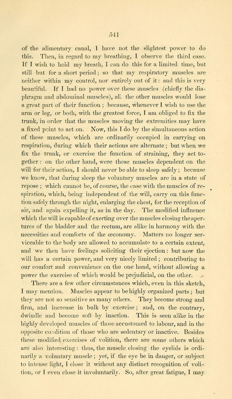 o41 of the idimentary canal, I have not the slightest power to do this. Then, in regard to my breathing, I observe the third case. If I wish to hold my breath, I can do this for a limited time, but still but for a short period; so that my respiratory muscles are neither within my control, nor entirely out of it: and this is very beautiful. If I had no power over these muscles (chiefly the dia- pliragm and abdominal muscles), all the other muscles would lose a great part of their function ; because, whenever I wish to use the arm or leg, or both, with the greatest force, I am obliged to fix the trunk, in order that the muscles moving the extremities may have a fixed point to act on. Now, this I do by the simultaneous action of these muscles, which are ordinarily occupied in carrying on respiration, during which their actions are alternate; but when we fix the trunk, or exercise the fimction of straining, they act to- gether : on the other hand, were these muscles dependent on the will for their action, I should never be able to sleep safely ; because we know, that during sleep the voluntary muscles are in a state of repose ; which cannot be, of course, the case with the muscles of re- spiration, which, l^eing independent of the will, carry on this func- tion safely through the night, enlarging the chest, for the reception of air, and again expelling it, as in the day. The modified influence which the will is capable of exerting over the muscles closing the aper- tures of the bladder and the rectum, are alike in harmony with the necessities and comforts of the oeconomy. Matters no longer ser- viceable to the body are allowed to accumulate to a certain extent, and we then have feelings soliciting their ejection: but now the will has a certain power, and very nicely limited ; contributing to our comfort and convenience on the one hand, without allowing a power the exercise of which would be prejudicial, on the other. There are a few other circumstances which, even in this sketch, I may mention. Muscles appear to be highly organized parts ; but they are not so sensitive as many others. They become strong and firm, and increase in bulk by exercise ; and, on the contrary, dwindle and become soft by inaction. This is seen alike in the highly developed muscles of those accustomed to labour, and in the opposite condition of those who are sedentary or inactive. Besides these modified exercises of volition, there are some others which are also interesting: thus, the muscle closing the eyelids is ordi- narily a voluntary muscle ; yet, if the eye be in danger, or subject to intense light, I close it without any distinct recognition of voli- tion, or I even close it involuntarily. So, after great fatigue, I may