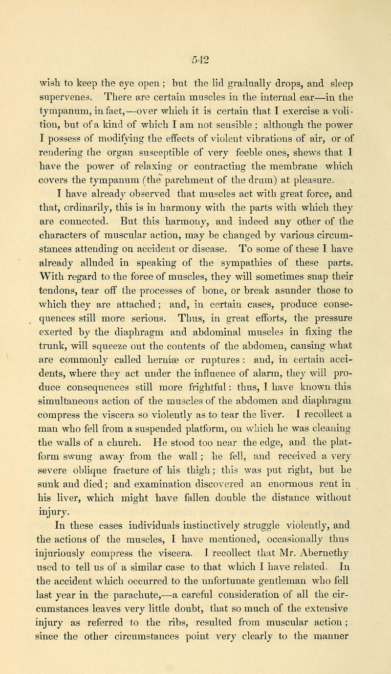 wish to keep the eye open ; but the lid gradually drops, and sleep supervenes. There are certain muscles in the internal ear—in the tympanum, in fact,—over which it is certain that I exercise a voli- tion, but of a kind of which I am not sensible ; although the power I possess of modifying the effects of violent vibrations of air, or of rendering the organ susceptible of very feeble ones, shews that I have the power of relaxing or contracting the membrane which covers the tympanum (the parchment of the drum) at pleasure. I have already observed that muscles act with great force, and that, ordinarily, this is in harmony with the parts with which they are connected. But this harmony, and indeed any other of the characters of muscular action, may be changed by various circum- stances attending on accident or disease. To some of these I have already alluded in speaking of the sympathies of these parts. With regard to the force of muscles, they will sometimes snap their tendons, tear off the processes of bone, or break asunder those to which they are attached; and, in certain cases, produce conse- quences still more serious. Thus, in great efforts, the pressure exerted by the diaphragm and abdominal muscles in fixing the trunk, will squeeze out the contents of the abdomen, causing what are commonly called hernise or ruptures : and, in certain acci- dents, where they act under the influence of alarm, they will pro- duce consequences still more frightful: thus, I have known this simultaneous action of the muscles of the abdomen and diaphragm compress the viscera so violently as to tear the liver. I recollect a man who fell from a suspended platform, on which he was cleaning the walls of a chiirch. He stood too near the edge, and the plat- form swung away from the wall; he fell, and received a very severe oblique fracture of his thigh; this was put right, but he sunk and died; and examination discovered an enormous rent in his liver, which might have fallen double the distance without injury. In these cases individuals instinctively struggle violently, and the actions of the muscles, I have mentioned, occasionally thus injuriously compress the viscera. I recollect that Mr. Abernethy used to tell us of a similar case to that which I have related. In the accident which occurred to the unfortunate gentleman who fell last year in the parachute,—a careful consideration of all the cir- cumstances leaves very little doubt, that so much of the extensive injury as referred to the ribs, resulted from muscular action; since the other circumstances point very clearly to the manner