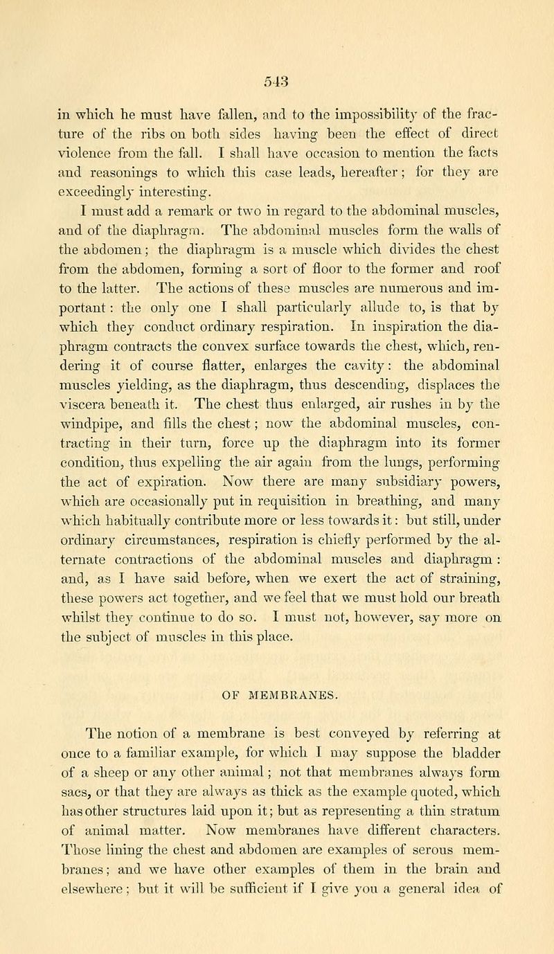 513 in which he must have fallen, and to the impossibility of the frac- ture of the ribs ou both sides having been the effect of direct violence from the fall. I shall have occasion to mention the facts and reasonings to which this case leads, hereafter; for they are exceedingly interesting. I must add a remark or two in regard to the abdominal muscles, and of the diaphragm. The abdominal muscles form the walls of the abdomen; the diaphragm is a muscle which divides the chest from the abdomen, forming a sort of floor to the former and roof to the latter. The actions of these muscles are numerous and im- portant : the only one I shall particularly allude to, is that by which they conduct ordinary respiration. In inspiration the dia- phragm contracts the convex surface towards the chest, which, ren- dering it of course flatter, enlarges the cavity: the abdominal muscles yielding, as the diaphragm, thus descending, displaces the viscera beneath it. The chest thus enlarged, air rushes in by the windpipe, and fills the chest; now the abdominal muscles, con- tracting in their turn, force up the diaphragm into its former condition, thus expelling the air again from the lungs, performing the act of expiration. Now there are many subsidiary powers, which are occasionally put in requisition in breathing, and many which habitually contribute more or less towards it: but still, under ordinary circumstances, respiration is chiefly performed by the al- ternate contractions of the abdominal muscles and diaphragm : and, as I have said before, when we exert the act of straining, these powers act together, and we feel that we must hold our breath whilst they continue to do so. I must not, hoAvever, say more on the subject of muscles in this place. OF MEMBRANES. The notion of a membrane is best conveyed by referring at once to a familiar example, for which I may suppose the bladder of a sheep or any other animal; not that membranes always form sacs, or that they are always as thick as the example quoted, which has other structures laid upon it; but as representing a thin stratum of animal matter. Now membranes have different characters. Those lining the chest and abdomen are examples of serous mem- branes ; and we have other examples of them in the brain and elsewhere; but it will be sufficient if I give you a general idea of