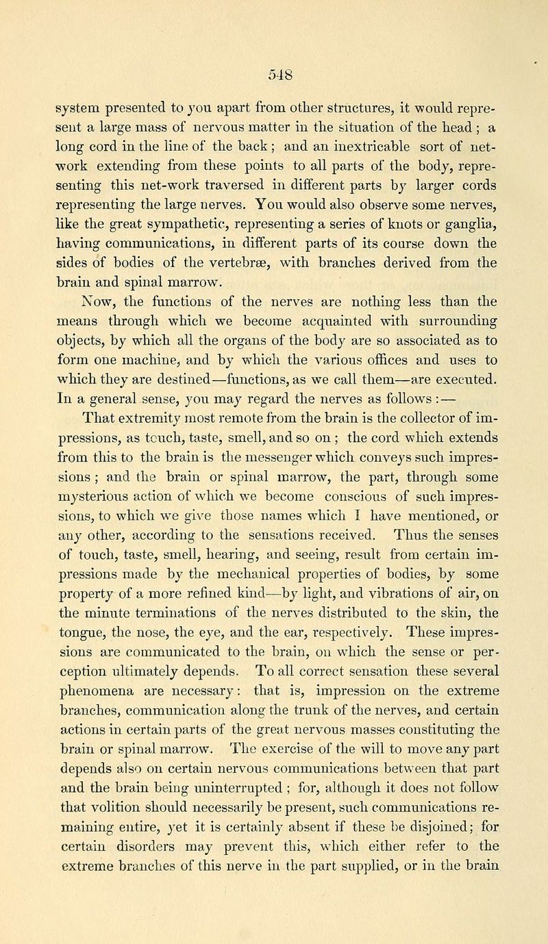 system presented to you apart from other structures, it would repre- sent a large mass of nervous matter in the situation of the head ; a long cord in the line of the back ; and an inextricable sort of net- work extending from these points to all parts of the body, repre- senting this net-work traversed in different parts by larger cords representing the large nerves. You would also observe some nerves, like the great sympathetic, representing a series of knots or ganglia, having communications, in different parts of its course down the sides of bodies of the vertebrae, with branches derived from the brain and spinal marrow. Now, the functions of the nerves are nothing less than the means through which we become acquainted with surrounding objects, by which all the organs of the body are so associated as to form one machine, and by which the various offices and uses to which they are destined—functions, as we call them—are executed. In a general sense, you may regard the nerves as follows: — That extremity most remote from the brain is the collector of im- pressions, as touch, taste, smell, and so on ; the cord which extends from this to the brain is the messenger which conveys such impres- sions ; and the brain or spinal marrow, the part, through some mysterious action of which we become conscious of such impres- sions, to which we give those names which I have mentioned, or any other, according to the sensations received. Thus the senses of touch, taste, smell, hearing, and seeing, result from certain im- pressions made by the mechanical properties of bodies, by some property of a more refined kind—by light, and vibrations of air, on the minute terminations of the nerves distributed to the skin, the tongue, the nose, the eye, and the ear, respectively. These impres- sions are communicated to the brain, on which the sense or per- ception ultimately depends. To all correct sensation these several phenomena are necessary: that is, impression on the extreme branches, communication along the trunk of the nerves, and certain actions in certain parts of the great nervous masses constituting the brain or spinal marrow. The exercise of the will to move any part depends also on certain nervous communications between that part and the brain being uninterrupted ; for, although it does not follow that volition should necessarily be present, such communications re- maining entire, yet it is certainly absent if these be disjoined; for certain disorders may prevent this, which either refer to the extreme branches of this nerve in the part supplied, or in the brain
