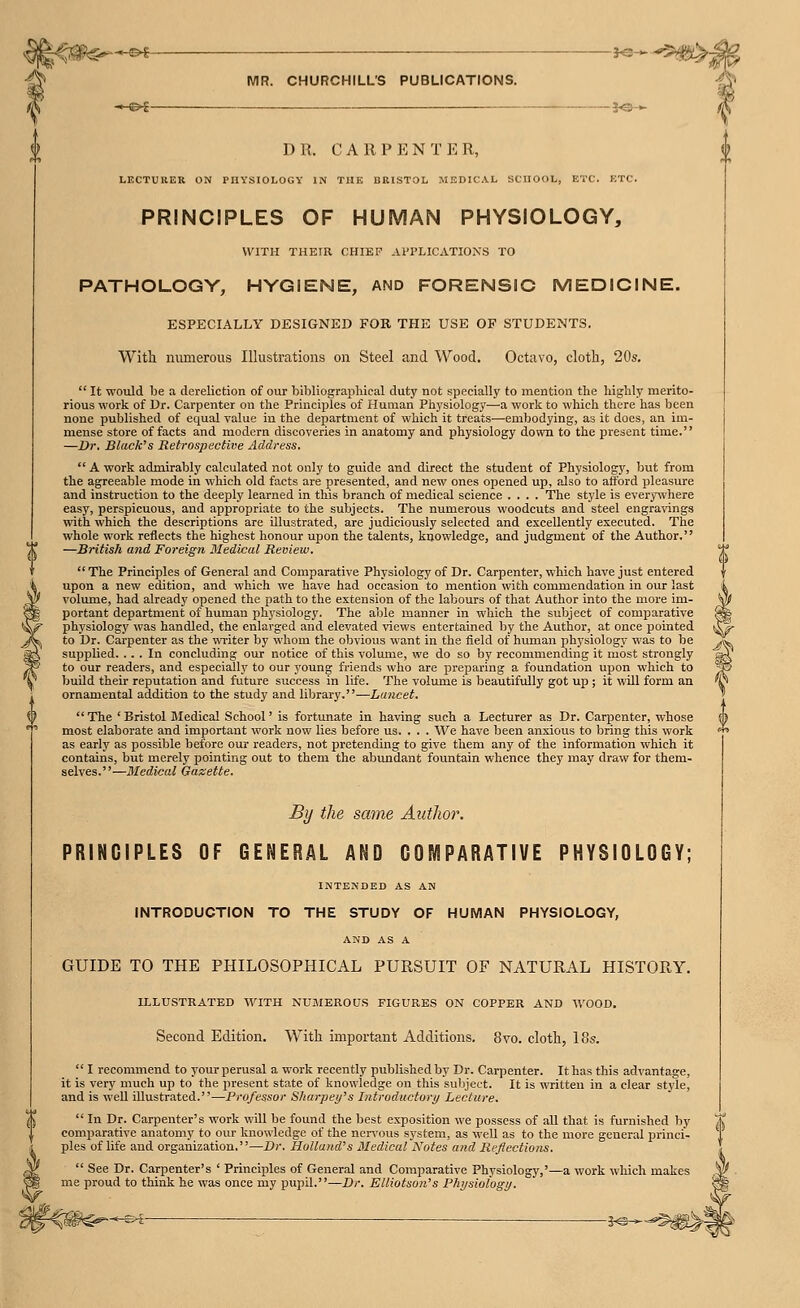 —©^ j<;-H- MR. CHURCHILL'S PUBLICATIONS. -<-©^ i^-*- At DR. CARPENTER, LECTURER ON PHYSIOLOGY IN THE BRISTOL MEDICAL SCHOOL, ETC. ETC. PRINCIPLES OF HUMAN PHYSIOLOGY, WITH THEIR CHIEF Al'l'LICATIOXS TO PATHOLOGY, HYGIENE, AND FORENSIC MEDICINE. ESPECIALLY DESIGNED FOR THE USE OF STUDENTS. With numerous Illustrations on Steel and Wood. Octavo, cloth, 20s,  It would be a dereliction of our bibliographical duty not specially to mention the highly merito- rious work of Dr. Carpenter on the Principles of Human Physiology—a work to which there has been none published of equal value in the department of which it treats—embodying, as it does, an im- mense store of facts and modern discoveries in anatomy and physiology down to the present time. —Dr. Black's Retrospective Address. A work admirably calculated not only to guide and direct the student of Physiology, but from the agreeable mode in which old facts are presented, and new ones opened up, also to afford pleasure and instruction to the deeply learned in this branch of medical science .... The style is everywhere easy, perspicuous, and appropriate to the subjects. The numerous woodcuts and steel engravings with which the descriptions are illustrated, are judiciously selected and excellently executed. The whole work reflects the highest honour upon the talents, knowledge, and judgment of the Author. —British and Foreign Medical Review.  The Principles of General and Comparative Physiology of Dr. Carpenter, which have just entered upon a new edition, and which we have had occasion to mention with commendation in our last volume, had already opened the path to the extension of the labours of that Author into the more im- portant department of human physiology. The able manner in which the subject of comparative «!^ physiology was handled, the enlarged and elevated views entertained by the Author, at once pointed to Dr. Carpenter as the \vi-iter by whom the obvious want in the field of human physiology was to be supplied. ... In concluding our notice of this volume, we do so by recommending it most strongly to our readers, and especially to our young friends who are preparing a foundation upon which to buUd their reputation and future success in life. The volume is beautifully got up ; it will form an ornamental addition to the study and library.—Lancet.  The ' Bristol Jledical School' is fortunate in having such a Lecturer as Dr. Carpenter, whose most elaborate and important work now lies before us. . . . We have been anxious to bring this work as early as possible before our readers, not pretending to give them any of the information which it contains, but merely pointing out to them the abundant fountain whence they may draw for them- selves.—Medical Gazette. By the same Autlior. PRINCIPLES OF GENERAL AND COMPARATIVE PHYSIOLOGY; INTENDED AS AN INTRODUCTION TO THE STUDY OF HUMAN PHYSIOLOGY, AND AS A GUIDE TO THE PHILOSOPHICAL PURSUIT OF NATURAL HISTORY. ILLUSTRATED WITH NUMEROUS FIGURES ON COPPER AND AVOOD. Second Edition. With important Additions. 8vo. cloth, 18s.  I recommend to your perusal a work recently published by Dr. Carpenter. It has this advantage, it is very much up to the present state of knowledge on this subject. It is viTitteu in a clear style, and is well illustrated.—Professor Sharjjei/'s Introductory/ Lecture.  In Dr. Carpenter's work will be found the best exposition we possess of all that is furnished by comparative anatomy to our knowledge of the ncr^'ous system, as well as to the more general princi- ples of life and organization.—Dr. Holland's 3Iedical Notes and Reflections.  See Dr. Carpenter's ' Principles of General and Comparative Physiology,'—a work which makes me proud to think he was once my pupil.—Dr. Elliotson's Physiology. ■W