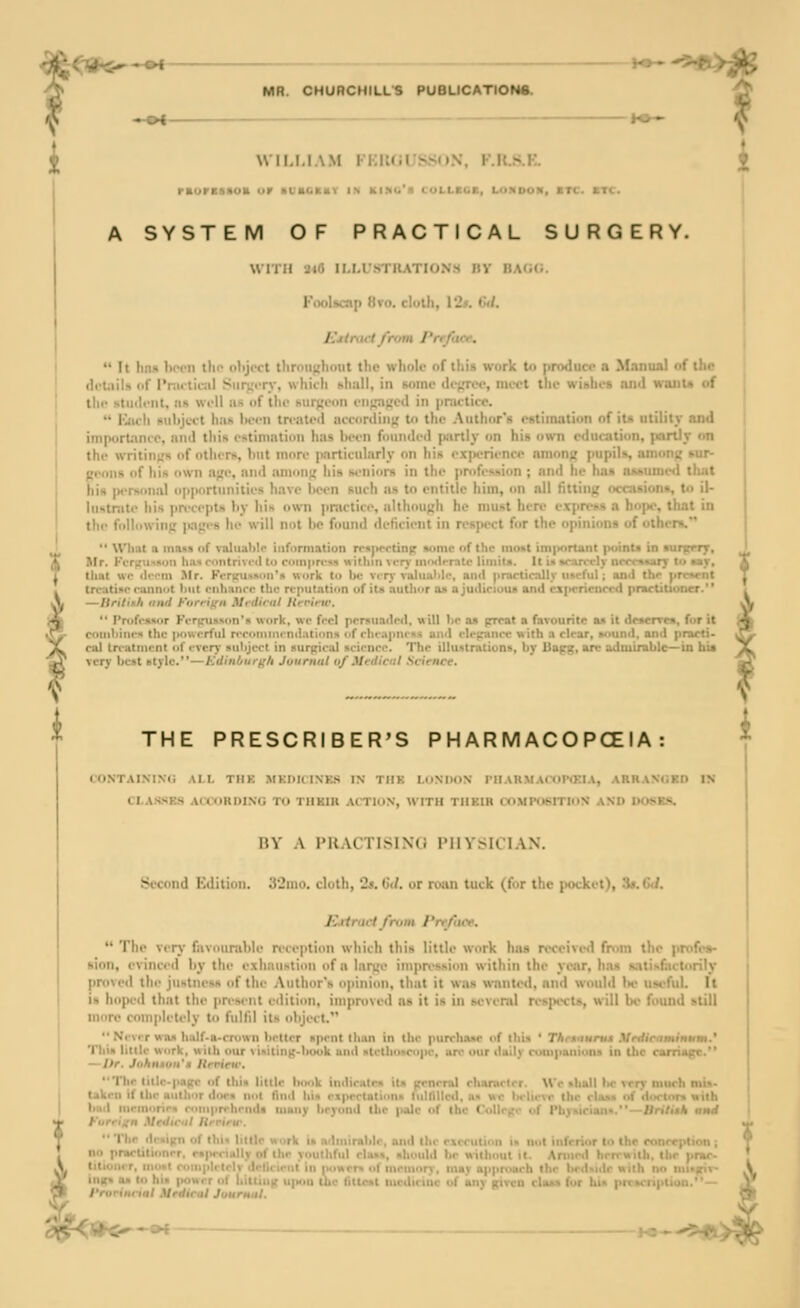 ;<TSh5--^ MR. CHURCHILLS PUBUCATION6. -•« WILLIAM FI:K(jUS,SI)N, F,U.S.H raorBBHOK uv ■ubchky ik kimg's collbcb, LONooa, btc. btc. 1 i A SYSTEM OF PRACTICAL SURGERY. WITH 24(5 ILLL'STIUTIONH nv BAGG. Foolscap 8vo. cluUi, \2». Gil. Ejdract from Preface.  It hnM l>oon tho object throiipfhout the whole of this work to produce a Manual of the (li'tiiils of Pnuliciil Siiri;<Ty, which hhall, in some dejn-ec, nii-ct the wiithcs and want* of tlir student, as well iis of tlie hurj-enn en}pi(;ed in jiractice.  IJich suljjctt ha« heen treated accordiii({ to the Author's estimation of it« utility and importance, and this estimation has been founded piirtly on his own education, partly on the writing's of others, but more |Mirticularly on his experience among pupils, among sur- geons of his own age, and among his seniors in the profession ; and he has auumed tluit his ]MTM>nal op|Kirtunities have been such as to entitle him, on nil fittin. • . to il- lu'.tnite his precepts by his own |ir:ictice, altliough he must here expp .it in the folliiwing p:i.i,'s he ill not be found deficient in respect for the opin r-.  WImt a mius of valua)ilr iiifi>miation rrsju-ctinp some of the mo»t im|>ortant point* in lur^rrrT, X. Mr. KiTfriM.ioii lia-n roiitrivcil to coinprfss Mitliin vcrj' in'Mlrratc limitii. It in »carrcly aeccwarf to cav, 1 tlint wr (li-'Mii Jlr. KiTicU'*!!'* work to be vcr)-\'uluiil)le, and practically useful; and the pre»«-nt truuti'r ruiinot lint cnhunro the reputation of its author on a judicioua and experienced practitioDcr. — ltrili\h iinil t'iirrif;n Mritiriil llerirw.  Proffiinor KiTjrunson's work, wo feci prrsuaded, will 1)P as preat a favourite ax it deiervw, for it coinl>iiu-« the gxiwcrful riToiniiKnilation!! of rliciipiu-HS uiiil i-lrpiiire with a clear, iM>uncl, and practi- cal treatment of ever)' subject in surgical science. The illuatratiuns, by llapg, arc admirable—in his very best style.—Edinburgh Jitumul of Medical Science. THE PRESCRIBER'S P H AR M ACO PCEIA : CONT.VIMM; ail TIIK .MKDRINKS in the LuNDON IllAU.M.VmPtjnA, AUKANdKn IN CLASSES ACiOllDING TO THKIIl ACTION, WITH THEIR 0)MPOSITIC)X ANO DOSK-S. nv A I'KACTISINO PHYSICIAN. Second Edition. 32ino. cloth, 2s. 6</. or roiin tuck (for the pocket), 3*.(m/. Rrtraci from Preface.  The verj' favourable reception which this little work has received fmm the profii»- sion, evinced by the exhaustion of a large impression within the year, has s.-itis(:ictorily proved tile justness of the Author's opinion, that it was wnnted, and would Ik* useful. It is hoped that the present edition, improved as it is in sevenil n'SjHct.s, will be found still more completely to fulfd its object.  Nrvir was half-a-crtiwn brtter spent than in the purrhoM' of this ' Thrsiturnt Mrdirctmimtim.' Tlii» Utile \Kirk, with our \initing-bouk and i>lethoi>r<ipr, arc our daily couipaiiions in Uic carriage.'* — Itr. Jiihnxon't Itrrirw. Thr titlr-pagc of thia little book indicatnt itji oeneral chanrlrr. Wc shall l»c very much mi»- takrn if the author dora not find bin cipcrtatiim* lulllllcd, as wc lirltcve the ela>« of dorlnr* with bad incniorir* roniprrhrnds uiany beyond tlic |>alc of (ho College of Pbyuciana.—Brilith itmd t'urrign Mediciil Hrrirtr. Thr dr>i|;ii of I'  •' ' % . and ihi-rxcculinn i» not ■ no pnieliti<inrr. p»| ■., nhtiuld be without it. , n>o»t roiiij. .i iiirniory, may appmaeh ti to hi> iMJwrr 1.1 i.iicu,.- w|...ii II,.- I,II,si lurdiruic of any given cli»»> l^r l.i^ pi. >. nji. roriiirial Medical Journul.