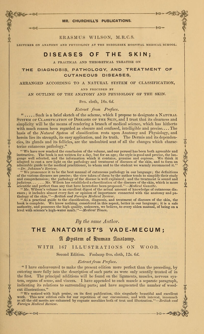 (^g<#$^ --^ • ~ »«- MR. CHURCHILL'S PUBLICATIONS. -HS^ — 3-0- ERASMUS WILSON, M.R.C.S. LECTURER ON ANATOMY AND I'lIYSIOLOGY AT THE MIDDLESEX HOSPITAL MEDICAL SCHOOL. DISEASES OF THE SKIN; A PRACTICAI, AND THEORETICAL TREATISE ON THE DIAGNOSIS, PATHOLOGY, AND TREATMENT OF CUTANEOUS DISEASES, ARR^USTGED ACCORDING TO A NATURAL SYSTEM OF CLASSIFICATION, AND PRECEDED BY AN OUTLINE OF THE ANATOMY AND PHYSIOLOGY OF THE SKIN. 8vo. cloth, 10s. 6d. Extract from Preface.  Such is a hrief sketch of the scheme, which I propose to designate a Natural System of Classification of Diseases of the Skin, and I trust that its clearness and simplicity will be the means of rendering a branch of medical science, which has hitherto with much reason been regarded as obscure and confused, intelligible and precise.... The basis of the Natural System of classification rests upon Anatomy and Physiology, and herein lies its strength, its easj^ application, and its trath. The Dermis and its dependen- cies, its glands and its follicles, are the undoubted seat of all the changes which charac- terize cutaneous pathology.  We have now reached the conclusion of the volume, and our perusal has been both agreeable and instructive. The book is not written for a day, but for an age; the style is good and precise, the lan- guage well selected, and the information which it contains, genuine and copious. We think it adapted to cast a new light on the pathology and treatment of diseases of the skin, and to form an admirable guide to the medical practitioner, to whom and to the student we warmly recommend it. —Dr. Johnson's Review.  We pronounce it to be the best manual of cutaneous pathology in our language; the definitions of the various diseases are precise; the view taken of them by the author tends to simplify their study and comprehension; the pathology of the disease is well explained; and the treatment is sound and judicious Mr. Wilson has established a classification of the diseases of the skin, which is more scientific and perfect than any that have heretofore been proposed.—Medical Gazette.  Mr. Wilson's volume is an excellent digest of the actual amount of knowledge of cutaneous dis- eases ; it includes almost every fact or opinion of importance connected with the anatomy and pa- thology of the skin.—British and Foreign Medical Review.  As a practical guide to the classification, diagnosis, and treatment of diseases of the skin, the book is complete. We know nothing, considered in this aspect, better in our language ; it is a safe authority, and possesses the high quality, unknown, we believe, to every olden manual, of being on a level with science's high-water mark.—Medical Times, By the same Author. THE ANATOMIST'S VADE-MECUM; H ^j)gtnn of llumau ^iiatontw, WITH 167 ILLUSTRATIONS ON WOOD. Second Edition. Foolscap 8vo. cloth, 12s. Qd. Eairact from Preface.  I have endeavoured to make the present edition more perfect than the preceding, by entering more fully into the description of such parts as were only scantily treated of in the first. The principal additions will be found on the ligaments, muscles, nervous sj's- tem, organs of sense, and viscera. I have appended to each muscle a separate paragraph, indicating its relations to smTounding parts; and have augmented the number of wood- cut illustrations. We noticed with high praise, on its first publication, this singularly beautiful and excellent work. This new edition calls for our repetition of our encomiums, and with interest, inasmuch as all the old merits are enhanced by cognate novelties both of text and illustration.—Britisli and Foreign Medical Review.