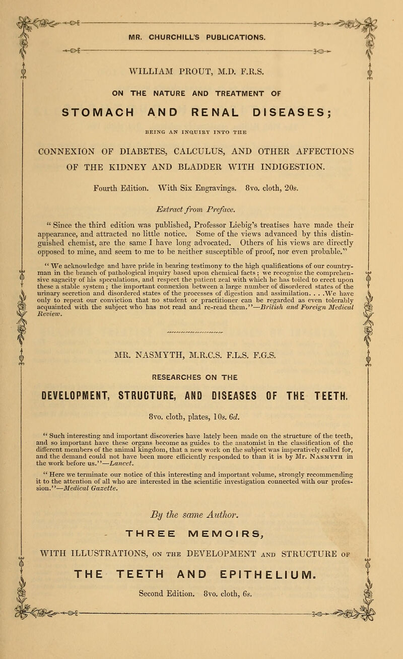 ■&i' »ot- MR. CHURCHILL'S PUBLICATIONS. WILLIAM PROUT, M.D. F.Il.S. -3<J- -50- ON THE NATURE AND TREATMENT OF STOMACH AND RENAL DISEASES; BEING AN INQtllEY INTO THE CONNEXION OF DIABETES, CALCULUS, AND OTHER AFFECTIONS OF THE KIDNEY AND BLADDER WITH INDIGESTION. FoOTth Edition. With Six Engravings. 8vo. cloth, 20s. Eixtract from Preface.  Since the third edition was published, Professor Liebig's treatises have made their appearance, and attracted no little notice. Some of the views advanced by this distin- guished chemist, are the same I have long advocated. Others of his views are directly opposed to mine, and seem to me to be neither susceptible of proof, nor even probable,  We acknowledge and have pride in bearing testimony to the high qualifications of our country- man in the branch of pathological inquiry Ijased upon chemical facts ; we recognize the comprehen- sive sagacity of his speculations, and respect the patient zeal with wliich he has toiled to erect upon these a stable system ; the important connexion between a large number of disordered states of the urinai'y secretion and disordered states of the processes of digestion and assimilation. . . .We have only to repeat our conviction that no student or practitioner can be regarded as even tolerably acquainted with the subject who has not read and re-read them.-—British and Foreign Medical Review, MR. NASMYTH, M.R.C.S. F.L.S. F.G.S. RESEARCHES ON THE DEVELOPMENT, STRUCTURE, AND DISEASES OF THE TEETH. 8vo. cloth, plates, 10s. 6d.  Such interesting and important discoveries have lately been made on the structure of the teeth, and so important have these organs become as guides to the anatomist in the classification of the different members of the animal kingdom, that a new work on the subject was imperatively called for, and the demand could not have been more efficiently responded to than it is by Mr. Nasmyth in the work before us.—Lancet,  Here we terminate our notice of this interesting and important volume, strongly recommending it to the attention of all who are interested in the scientific investigation connected with our profes- sion.—Medical Gazette. By the same Author. THREE MEMOIRS, WITH ILLUSTRATIONS, on the DEVELOPMENT and STRUCTURE of THE TEETH AND EPITHELIUM. Second Edition. 8vo. cloth, 6$.