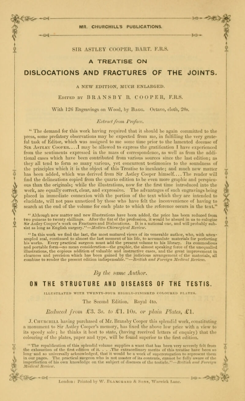 —o* — — — S^ Silt ASTMIV (n(i|'i;i!. ItNUr. K.U.S. A TREATISE ON DISLOCATIONS AND FRACTURES OF THE JOINTS. A NKW KDITION, .MLCH KNLAUGKU. EiJiTKi) uv n U A N S n Y 15. coo 1' K U, F.U.S. With l'i(i Engitivings on Wood, liy n.\U(i. OcUivo, cloth, 20». Kalrmffmia Preface.  The demand for tliis work having required that it should be again coinmittod to the press, some prefatory observations maj' be e.xpected from nie, in fulfilling the very grate- i'lil task of Kditor, wliicli was assigned to me some time ])rior to the lament^-d deceobe of SiK AsTLEV Cooi'Eii... .1 niay be allowed to express the gnitilieation I have exjK-rienced from the sentiments expressed in tile mass of correspondence, ah well as from the addi- tional cases which have been contributed from various sources since the last edition; as they all tend to form so many various, yet concurrent testimonies to the soundness of the principles which it is the object of this Treatise to inculcate; and much new matti-r has been added, which was derived from Sir Astley Cooper himself.... The reader will find the delineations copied from the quarto edition to be even more graphic and perspicu- ous than the originals; while the illustrations, now for the first time introduced into the work, are equally correct, clear, and expressive. The advantages of such engravings being placed in immediate connexion with the portion of the text which they are intended to elucidate, will not pass unnoticed by those who have felt the inconvenience of having to search at the end of the volume for each plate to which the reference occurs in the text. Although new matter and new illustrations have been added, the price has been reduced from two guineas to twenty .shillings. After tlie tiat of the profession, it would be absurd in us to eulogize Sir Astley Cooper's work on Fractures and Dislocations. It is a national one, and will probably sub- sist as long as English surgery.—Medico-C/iirurgical Hevit-w.  In this work we find the last, the most matured views of its venerable author, who, with unex- ampled zeal, continued to almost the last moment of his life, to accumulate materials for perfecting his works. Kvcry practiciU surgeon must adtl the present volume to his lilimry. Its rommotiioua and portable form—no mean consideration—the gra|)hie, the almost speaking fon-e of the unetjuallrd illustrations, the copious addition of valuable and instructive coses, and the great improvement in clearness and precision which has been gained by the judicious arrangement of the materials, all combine to render the present edition indis])cnsable.—liritish und Foreign Mrdirul Jirrirtc, Jill the same AntJin)-. ON THE STRUCTURE AND DISEASES OF THE TESTIS. ILHISTRATKn WITH TWKNTV-FOl'U UIGU LV-FI M SU TD COLOCRKI) fl ATrS. The Second Edition. Iloyal 4 to. Reduced from .i*3. 3s. to i'l. \0s. or plain Plaks, 4,*1. .1. Ciiniriiii,L having purchased of Mr. Bninsby Cooper this splendid work.constituting a monument to Sir .\stley Cooper's memory, has fixed the above low price with n view to its speedy siile ; lu- thinks it best to sUUe, (having received letters of enquiry) that the colouring of the plates, p;iper and type, will be found superior to the first etiition. The rppublieation of tliis aplemliil volume supplies n want that has been very srvrrrly fell from V the exhaustion of the first edition of it, . . .The extraonlinari' nierils of this trrnlise have boon no ' long and bi> imiviT»aUy aeknowleilged, that it would be a work of siipcrrnigulioii f<i rrpn-»rnl lliem \ in our pages. 'I'he pnietiral *urgeon who is not iiuuter of its ronlrnts, r.nnnul Im- fiillv uunrr i<f Ihr j/ imperfertion of his own kni>wleilge on the subject of ilisen<rs of ilu- testicle.—Wri7t«A nml FnrrifrH as Mfdiriil Urrirw. -riihs^-^- Londuu: Printed by W. BLANcuAao tt Sun*. Warwick liiuie.