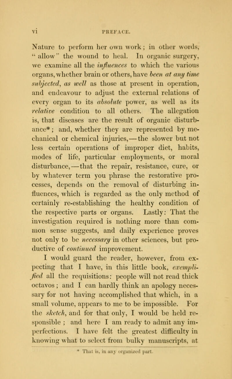 VJ rHKlACE. Nature to pcifonn her own work ; in other words, iillow the wound to lieal. In organic surgery, we examine all the injiuenccs to which the various organs, whether brain or others, have been at any time suJijectcd. as well as those at present in operation, and endeavour to adjust the external relations of every organ to its absolute power, as well as its relative condition to all others. The allegation is, that diseases are the result of organic disturb- ance* ; and, whether they are represented by me- chanical or chemical injuries, — the slower but not less certain operations of improper diet, habits, modes of life, particular employments, or moral disturbance,—that the repair, resistance, cure, or by whatever term you phrase the restorative pro- cesses, depends on the removal of disturbing in- fluences, which is regarded as the only method of certainly re-establishing the healthy condition of the respective parts or organs. Lastly: That the investigation required is nothing more than com- mon sense suggests, and daily experience proves not only to be necessary in other sciences, but pro- ductive of continued improvement. I would guard the reader, however, from ex- pecting that I have, in this little book, e.vcmpli- fied all the requisitions: people will not read thick octavos ; and I can hardly think an apology neces- sary for not having accomplislicd tliat which, in a small volume, appears to me to be impossible. For the sketch, and for that only, I w^ould be held vc- sponsible ; and here I am ready to admit any im- perfections. 1 have felt the greatest difficulty in knowing what to select from bulky manuscripts, at • That is, in any organi/cd jiarl.
