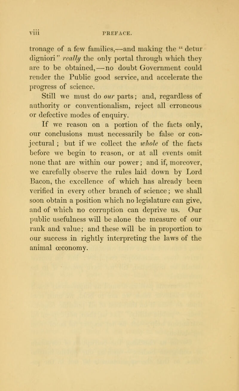 Mil PREFACE. tronagc of a few families,—and makiiifi: tlie  dctnr digniori rcallij tlic only portal through whicli they arc to be obtained, — no doubt Government could render the I^ublic good service, and accelerate the progress of science. Still we must do our parts; and, regardless of authority or conventionalism, reject all erroneous or defective modes of enquiry. If we reason on a portion of the facts only, our conclusions must necessarily be false or con- jectural ; but if we collect the whole of the facts before we begin to reason, or at all events omit none that arc within our power; and if, moreover, we carefully observe the rules laid down by Lord Bacon, the excellence of which has already been verified in every other branch of science; we shall soon obtain a position which no legislature can give, and of which no corruption can deprive us. Our public usefulness will be alone the measure of our rank and value; and these will be in proportion to our success in rightly interpreting the laws of the animal occonomy.