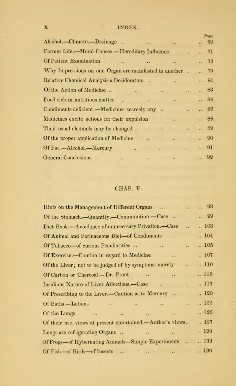 Page Alcohol.—Climate.—Drainage .. .. 09 Former Life.—Moral Causes.—Hereditary Influence .. 71 Of Patient Examination .. .. .. 73 Why Impressions on one Organ are manifested in another .. 79 Relative Chemical Analysis a Desideratum .. ..61 Of the Action of Medicine .. .. .... 83 Food rich in nutritious matter .. .. .. ..84 Condiments deficient.—Medicines scarcely any .. .. ..86 Medicines excite actions for their expulsion .. ..88 Their usual channels may be changed .. .. .. ..89 Of the proper application of Medicine .. ..90 OfFat.—Alcohol.—Mercury .. .. .. 91 General Conclusions .. .. .. .. ..92 CHAP. V. Hints on the Management of Different Organs .. ..93 Of the Stomach.—Quantity.—Comminution.—Case .. ..99 Diet Book.—Avoidance of unnecessary Privation.—Case .. .. 103 Of Animal and Farinaceous Diet—of Condiments .. ..104 Of Tobacco—of curious Peculiarities .. .. .. .. 105 Of Exercise.—Caution in regard to Medicine .. ..107 Of the Liver; not to be judged of by symptoms merely .. ..110 Of Carbon or Charcoal.—Dr. Prout .. •• .115 Insidious Nature of Liver Affections.—Case .. .. .. 117 Of Prescribing to the Liver.—Caution as to Mercury .. .. 1'20 Of Baths.—Lotions .. .. •■ •• 122 Of the Lungs .. .. •• •• 126 Of their use, views at present entertained.—Author's views.. .. 127 Lungs are refrigerating Organs .. .. .. •• 129 Of Frogs—of Hybernaling Animals—Simple Experiments .. 133 Of Fish—of Birds—of Insects .. •• 136