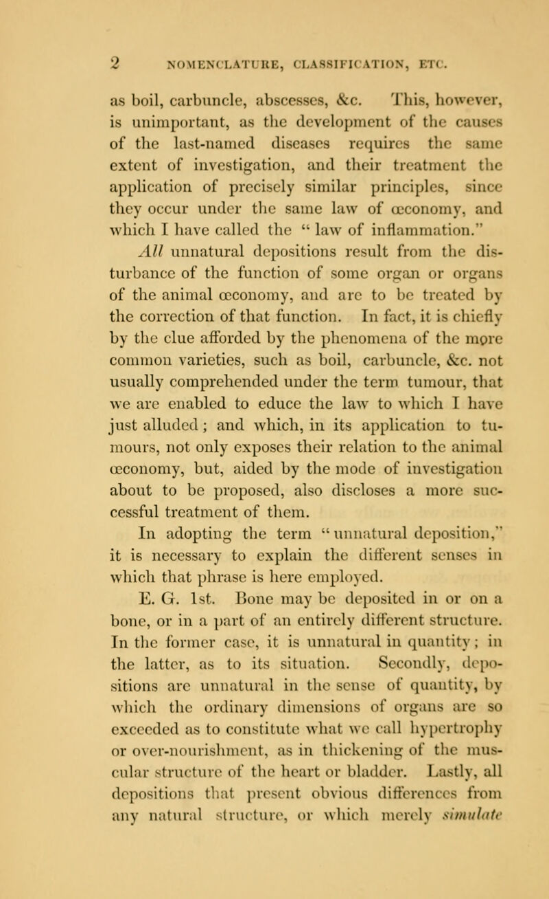 as boil, carbuncle, abscesses, &c. This, however, is unimportant, as the development of the causes of the last-named diseases requires the same extent of investigation, and their treatment the application of precisely similar principles, since they occur under the same law of ccconomy, and which I have called the  law of inflammation. All unnatural depositions result from the dis- turbance of the function of some organ or organs of the animal oeconomy, and arc to be treated by the correction of that function. In fact, it is chiefly by the clue aflbrded by the phenomena of the mgre common varieties, such as boil, carbuncle, &c. not usually comprehended under the term tumour, that we arc enabled to educe the law to Mhich I have just alluded; and which, in its application to tu- mours, not only exposes their relation to the animal oeconomy, but, aided by the mode of investigation about to be proposed, also discloses a more suc- cessful treatment of them. In adopting the term  unnatural deposition, it is necessary to explain the diticrent senses in which that phrase is here employed. E. G. 1st. Bone may be deposited in or on a bone, or in a part of an entirely dift'erent structure. In the former case, it is unnatural in (piantity; in the latter, as to its situation. Secondly, depo- sitions are unnatural in the sense of quantity, by which the ordinary dimensions of organs ai'e so exceeded as to constitute what we call hypertrophy or over-nomishmcnt, as in thickening of the mus- cular structure of the heart or bladder. Lastly, all depositions that i)resent obvious diftcrences from anv natural structurcN or whicli morclv sinnihifc