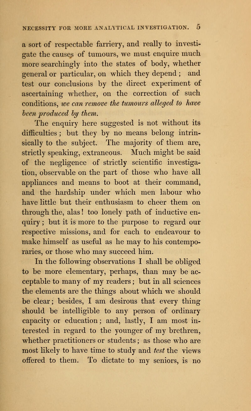 a sort of respectable farriery, and really to investi- gate the causey of tumours, we must enquire much more searchingly into the states of body, whether general or particular, on which they depend ; and test our conclusions by the direct experiment of ascertaining whether, on the correction of such conditions, we can remove the tumours alleged to have heen produced hy them. The enquiry here suggested is not without its difficulties ; but they by no means belong intrin- sically to the subject. The majority of them are, strictly speaking, extraneous. Much might be said of the negligence of strictly scientific investiga- tion, observable on the part of those who have all appliances and means to boot at their command, and the hardship under which men labour who have little but their enthusiasm to cheer them on through the, alas! too lonely path of inductive en- quiry ; but it is more to the purpose to regard our respective missions, and for each to endeavour to make himself as useful as he may to his contempo- raries, or those w^ho may succeed him. In the following observations I shall be obliged to be more elementary, perhaps, than may be ac- ceptable to many of my readers; but in all sciences the elements are the things about which we should be clear; besides, I am desirous that every thing should be intelligible to any person of ordinary capacity or education; and, lastly, I am most in- terested in regard to the younger of my brethren, whether practitioners or students; as those who are most Hkely to have time to study and test the views offered to them. To dictate to my seniors, is no